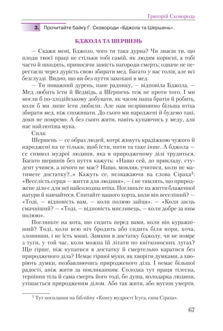 3. Прочитайте байку Г. Сковороди «Бджола та Шершень».
БДЖОЛА ТА ШЕРШЕНЬ
— Скажи мені, Бджоло, чого ти така дурна? Чи знаєш ти, що
плоди твоєї праці не стільки тобі самій, як людям корисні, а тобі
часто й шкодять, приносячи замість нагороди смерть; одначе не пе-
рестаєш через дурість свою збирати мед. Багато у вас голів, але всі
безглузді. Видно, що ви без пуття закохані в мед.
— Ти поважний дурень, пане раднику, — відповіла Бджола. —
Мед любить їсти й Ведмідь, а Шершень теж не проти того. І ми
могли б по-злодійському добувати, як часом наша братія й робить,
коли б ми лише їсти любили. Але нам незрівнянно більша втіха
збирати мед, ніж споживати. До сього ми народжені й будемо такі,
доки не помремо. А без сього жити, навіть купаючись у меду, для
нас найлютіша мука.
Сила:
Шершень — се образ людей, котрі живуть крадіжкою чужого й
народжені на те тільки, щоб їсти, пити та таке інше. А бджола —
се символ мудрої людини, яка в природженому ділі трудиться.
Багато шершнів без пуття кажуть: «Нащо сей, до прикладу, сту-
дент учився, а нічого не має? Нащо, мовляв, учитися, коли не ма-
тимете достатку?..» Кажуть се, незважаючи на слова Сіраха1:
«Веселість серця — життя для людини», — і не тямлять, що природ-
жене діло є для неї найсолодша втіха. Погляньте на життя блаженної
натури й навчайтеся. Спитайте вашого хорта, коли він веселіший? —
«Тоді, — відповість вам, — коли полюю зайця». — «Коли заєць
смачніший? — «Тоді, — відповість мисливець, — коли добре за ним
полюю».
Погляньте на кота, що сидить перед вами, коли він куражні-
ший? Тоді, коли всю ніч бродить або сидить біля нори, хоча,
зловивши, і не їсть миші. Замкни в достатку бджолу, чи не помре
з туги, у той час, коли можна їй літати по квітконосних лугах?
Що гірше, ніж купатися в достатку й смертельно каратися без
природженого діла? Немає гіршої муки, як хворіти думками, а хво-
ріють думки, позбавляючись природженого діла. І немає більшої
радості, аніж жити за покликанням. Солодка тут праця тілесна,
терпіння тіла й сама смерть його тоді, бо душа, володарка людини,
утішається природженим ділом. Або так жити, або мусиш умерти.
Григорій Сковорода
67
1 Тут посилання на біблійну «Книгу мудрості Ісуса, сина Сіраха».
 