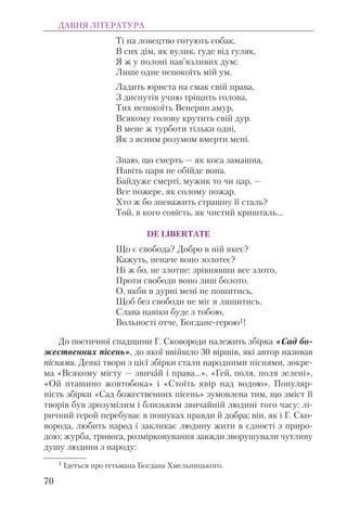 Ті на ловецтво готують собак,
В сих дім, як вулик, гуде від гуляк,
Я ж у полоні нав’язливих дум:
Лише одне непокоїть мій ум.
Ладить юриста на смак свій права,
З диспутів учню тріщить голова,
Тих непокоїть Венерин амур,
Всякому голову крутить свій дур.
В мене ж турботи тільки одні,
Як з ясним розумом вмерти мені.
Знаю, що смерть — як коса замашна,
Навіть царя не обійде вона.
Байдуже смерті, мужик то чи цар, —
Все пожере, як солому пожар.
Хто ж бо зневажить страшну її сталь?
Той, в кого совість, як чистий кришталь...
DE LIBERTATE
Що є свобода? Добро в ній якеє?
Кажуть, неначе воно золотеє?
Ні ж бо, не злотне: зрівнявши все злото,
Проти свободи воно лиш болото.
О, якби в дурні мені не пошитись,
Щоб без свободи не міг я лишитись.
Слава навіки буде з тобою,
Вольності отче, Богдане-герою1!
До поетичної спадщини Г. Сковороди належить збірка «Сад бо-
жественних пісень», до якої ввійшло 30 віршів, які автор називав
піснями. Деякі твори з цієї збірки стали народними піснями, зокре-
ма «Всякому місту — звичай і права...», «Гей, поля, поля зелені»,
«Ой пташино жовтобока» і «Стоїть явір над водою». Популяр-
ність збірки «Сад божественних пісень» зумовлена тим, що зміст її
творів був зрозумілим і близьким звичайній людині того часу: лі-
ричний герой перебуває в пошуках правди й добра; він, як і Г. Ско-
ворода, любить народ і закликає людину жити в єдності з приро-
дою; журба, тривога, розмірковування завжди зворушували чутливу
душу людини з народу:
ДАВНЯ ЛІТЕРАТУРА
70
1 Ідеться про гетьмана Богдана Хмельницького.
 
