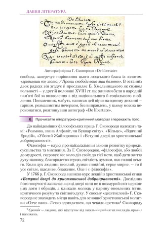 свобода, заперечує порівняння цього людського блага із золотом:
«зрівнявши все злото, / Проти свободи воно лиш болото». В останніх
двох рядках він згадує й прославляє Б. Хмельницького як символ
вольності — у другій половині ХVІІІ ст. ще живими були в народній
пам’яті бої за визволення з-під національного й соціального гноб-
лення. Письменник, мабуть, написав цей вірш на одному диханні —
гарним, розмашистим почерком, без виправлень, у цьому можна пе-
реконатися, розглянувши автограф «De libertate».
6. Прочитайте літературно-критичний матеріал і перекажіть його.
До найвідоміших філософських праць Г. Сковороди належать та-
кі: «Розмова, звана Алфавіт, чи Буквар світу», «Кільце», «Вдячний
Еродій», «Убогий Жайворонок» і «Вступні двері до християнської
добронравності».
Філософія — наука про найзагальніші закони розвитку природи,
суспільства та мислення. За Г. Сковородою, «філософія, або любов
до мудрості, скеровує все коло діл своїх до тієї мети, щоб дати життя
духу нашому, благородство серцю, світлість думкам, яко голові всьо-
го. Коли дух людини веселий, думки спокійні, серце мирне, — то й
усе світле, щасливе, блаженне. Оце і є філософія».
У 1766 р. Г. Сковорода написав курс лекцій з християнської етики
«Вступні двері до християнської добронравності». Дослідник
його творчості зазначає, що ці двері вели не в похмурий світ церков-
них догм і обрядів, а кликали молодь у царину оновлених істин,
критичного розуму та світлого духу. У своєму «десятисловії» Г. Ско-
ворода не знаходить місця навіть для основної християнської молит-
ви «Отче наш». Легко здогадатися, що чекало єретика1 Сковороду
ДАВНЯ ЛІТЕРАТУРА
72
Автограф вірша Г. Сковороди «De libertate»
1 Єретик — людина, яка відступає від загальноприйнятих поглядів, правил
і положень.
 