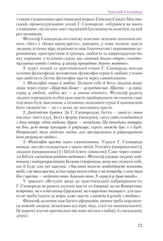 з таким тлумаченням християнської моралі. Єпископ Самуїл Мислав-
ський, процензурувавши лекції Г. Сковороди, «обурився на нього
з гонінням», після чого поет змушений був покинути колегіум, на цей
раз назавжди.
Філософ Сковорода по-своєму пояснює основне значення по-
нять «Бог» і «Божа премудрість», доводить, у чому полягає щастя
людини, істинна віра, відмінність між благочестям і церковними це-
ремоніями, пристрастями й гріхами, любов’ю та щиросердечністю,
яку порівнює з чудовим садом, що «повний тихих вітрів, солодко-
духмяних квітів і втіхи, у якому процвітає дерево життя».
У курсі лекцій із християнської етики Г. Сковорода виклав
основні філософські положення: філософія серця й любові; учення
про двоїстість буття; філософія щастя через самопізнання.
1. Філософія серця й любові. Пізнати себе й Бога людина може
лише через серце: «Царство Боже — усередині нас. Щастя — у серці,
серце у любові, любов же — у законі вічного». Філософ радить
людині перемагати згубні пристрасті, приборкувати інстинкти, саме
тоді вона буде щасливою, а пізнання людського серця й наповнення
його людяністю — це і є шлях до загального щастя.
2. Двоїстість буття. За Г. Сковородою, буття — двоїсте, воно
поєднує зміст (дух, Бог) і форму (матерію), «весь світ складається
з двох натур: одна видима, друга — невидима. Ця невидима натура,
чи Бог, усю твар прозирає й утримує; скрізь завжди був, є і буде.
Наприклад, тіло людське видно, але презирливого й утримуючого
його розуму не видно».
3. Філософія щастя через самопізнання. Узагалі Г. Сковорода
вважав, що світ складається з трьох світів: Усесвіту (макрокосмосу),
людини (мікрокосмосу) і Біблії (світу символів). Саме через симво-
ли Біблія «невидиме робить видимим». Філософ уважав людину най-
вищим і найпрекраснішим Божим створінням, вона має пізнати себе,
що й буде для неї щастям: «Численні тілесні необхідності чекають
тебе, і не там щастя, а для серця твого єдине є на потребу, і саме там
Бог і щастя — недалеко воно. Близько воно. У серці й у душі твоїй».
У трактаті «Вступні двері до християнської добронравності»
Г. Сковорода не радить шукати щастя «в Америці, чи на Канарських
островах, чи в азійському Єрусалимі, чи в царських палацах», для цьо-
го не треба їздити за моря, адже щастя «завжди й усюди з тобою».
Філософ залишив нам багато афоризмів, якими треба керувати-
ся кожній людині, незалежно від віри, віку, статі чи національності.
Ці короткі влучні оригінальні вислови містять глибоку й узагальнену
думку.
Григорій Сковорода
73
 
