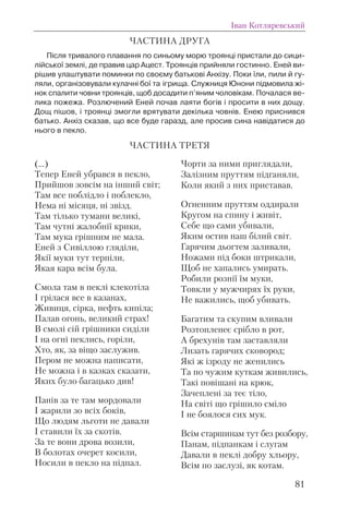 ЧАСТИНА ДРУГА
Після тривалого плавання по синьому морю троянці пристали до сици-
лійської землі, де правив цар Ацест. Троянців прийняли гостинно. Еней ви-
рішив улаштувати поминки по своєму батькові Анхізу. Поки їли, пили й гу-
ляли, організовували кулачні бої та ігрища. Служниця Юнони підмовила жі-
нок спалити човни троянців, щоб досадити п’яним чоловікам. Почалася ве-
лика пожежа. Розлючений Еней почав лаяти богів і просити в них дощу.
Дощ пішов, і троянці змогли врятувати декілька човнів. Енею приснився
батько. Анхіз сказав, що все буде гаразд, але просив сина навідатися до
нього в пекло.
ЧАСТИНА ТРЕТЯ
Іван Котляревський
81
(...)
Тепер Еней убрався в пекло,
Прийшов зовсім на інший світ;
Там все поблідло і поблекло,
Нема ні місяця, ні звізд.
Там тілько тумани великі,
Там чутні жалобнії крики,
Там мука грішним не мала.
Еней з Сивіллою гляділи,
Якії муки тут терпіли,
Якая кара всім була.
Смола там в пеклі клекотіла
І грілася все в казанах,
Живиця, сірка, нефть кипіла;
Палав огонь, великий страх!
В смолі сій грішники сиділи
І на огні пеклись, горіли,
Хто, як, за віщо заслужив.
Пером не можна написати,
Не можна і в казках сказати,
Яких було багацько див!
Панів за те там мордовали
І жарили зо всіх боків,
Що людям льготи не давали
І ставили їх за скотів.
За те вони дрова возили,
В болотах очерет косили,
Носили в пекло на підпал.
Чорти за ними приглядали,
Залізним пруттям підганяли,
Коли який з них приставав.
Огненним пруттям оддирали
Кругом на спину і живіт,
Себе що сами убивали,
Яким остив наш білий світ.
Гарячим дьогтем заливали,
Ножами під боки штрикали,
Щоб не хапались умирать.
Робили рознії їм муки,
Товкли у мужчирях їх руки,
Не важились, щоб убивать.
Багатим та скупим вливали
Розтопленеє срібло в рот,
А брехунів там заставляли
Лизать гарячих сковород;
Які ж ізроду не женились
Та по чужим куткам живились,
Такі повішані на крюк,
Зачеплені за теє тіло,
На світі що грішило сміло
І не боялося сих мук.
Всім старшинам тут без розбору,
Панам, підпанкам і слугам
Давали в пеклі добру хльору,
Всім по заслузі, як котам.
 