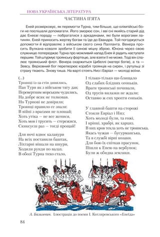 (...)
Троянці із-за стін дивились,
Пан Турн як з військом тягу дав;
Перевертням морським чудились,
На добре всяк не толковав.
Но Турнові не довіряли;
Троянці правило се знали:
В війні з врагами не плошай;
Хоть утіка — не все женися,
Хоть мов і трусить — стережися,
Скиксуєш раз — тогді прощай!
Для ночі вдвоє калавури
На всіх поставили баштах,
Ліхтарні вішали на шнури,
Ходили рунди по валах.
В обозі Турна тихо стало,
І тілько-тілько що блищало
Од слабих блідних огоньків.
Враги троянські почивали,
Од трусів вилазки не ждали;
Оставмо ж сих хропти соньків.
У главной башти на сторожі
Стояли Евріал і Низ;
Хоть молоді були, та гожі,
І кріпкі, храбрі, як харциз.
В них кров текла хоть не троянська,
Якась чужая — бусурманська,
Та в службі вірні козаки.
Для бою їх спіткав прасунок,
Пішли к Енею на вербунок;
Були ж обидва земляки.
НОВА УКРАЇНСЬКА ЛІТЕРАТУРА
84
ЧАСТИНА П’ЯТА
Еней розмірковує, як перемогти Турна, тим більше, що олімпійські бо-
ги не поспішали допомагати. Його зморює сон, і вві сні якийсь старий дід
дає Енеєві пораду — побрататися з аркадянами, які були ворогами ла-
тинян. Еней приносить жертву богам та їде до Евандра. Той погоджується
допомогти й відправляє з військом свого сина Палланта. Венера про-
сить Вулкана-коваля зробити її синові міцну зброю. Юнона через свою
служницю попереджає Турна про можливий напад Енея й радить наступати
першим.Тойштурмуєтроянську фортецю, але взяти її не може. Тоді він спа-
лює троянський флот. Венера скаржиться Цибеллі (матері богів), а та —
Зевсу. Верховний бог перетворює кораблі троянців на сирен, і рутульці зі
страху тікають. Знову тиша. На варті стоять Низ і Евріал — молоді воїни.
А. Базилевич. Ілюстрація до поеми І. Котляревського «Енеїда»
 