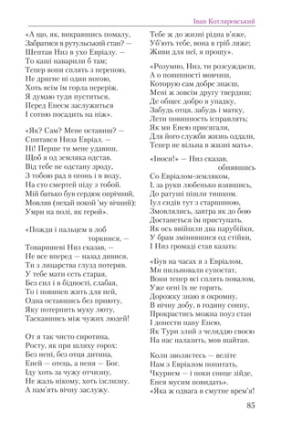 «А що, як, викравшись помалу,
Забратися в рутульський стан? —
Шептав Низ в ухо Евріалу. —
То каші наварили б там;
Тепер вони сплять з перепою,
Не дригне ні один ногою,
Хоть всім їм горла переріж.
Я думаю туди пуститься,
Перед Енеєм заслужиться
І сотню посадить на ніж».
«Як? Сам? Мене оставиш? —
Спитався Низа Евріал. —
Ні! Перше ти мене удавиш,
Щоб я од земляка одстав.
Від тебе не одстану зроду,
З тобою рад в огонь і в воду,
На сто смертей піду з тобой.
Мій батько був сердюк опрічний,
Мовляв (нехай покой ’му вічний):
Умри на полі, як герой».
«Пожди і пальцем в лоб
торкнися, —
Товаришеві Низ сказав, —
Не все вперед — назад дивися,
Ти з лицарства глузд потеряв.
У тебе мати єсть старая,
Без сил і в бідності, слабая,
То і повинен жить для ней,
Одна оставшись без приюту,
Яку потерпить муку люту,
Таскавшись між чужих людей!
От я так чисто сиротина,
Росту, як при шляху горох:
Без нені, без отця дитина,
Еней — отець, а неня — Бог.
Іду хоть за чужу отчизну,
Не жаль нікому, хоть ізслизну.
А пам’ять вічну заслужу.
Тебе ж до жизні рідна в’яже,
Уб’ють тебе, вона в гріб ляже;
Живи для неї, я прошу».
«Розумно, Низ, ти розсуждаєш,
А о повинності мовчиш,
Которую сам добре знаєш,
Мені ж зовсім другу твердиш;
Де общеє добро в упадку,
Забудь отця, забудь і матку,
Лети повинность ісправлять;
Як ми Енею присягали,
Для його служби жизнь оддали,
Тепер не вільна в жизні мать».
«Іноси!» — Низ сказав,
обнявшись
Со Евріалом-земляком,
І, за руки любенько взявшись,
До ратуші пішли тишком.
Іул сидів тут з старшиною,
Змовлялись, завтра як до бою
Достанеться їм приступать.
Як ось ввійшли два парубійки,
У брам змінившися од стійки,
І Низ громаді став казать:
«Був на часах я з Евріалом,
Ми пильновали супостат,
Вони тепер всі сплять повалом,
Уже огні їх не горять.
Дорожку знаю я окромну,
В нічну добу, в годину сонну,
Прокрастись можна поуз стан
І донести пану Енею,
Як Турн злий з челяддю своєю
На нас налазить, мов шайтан.
Коли зволяєтесь — веліте
Нам з Евріалом попитать,
Чкурнем — і поки сонце зійде,
Енея мусим повидать».
«Яка ж одвага в смутне врем’я!
Іван Котляревський
85
 