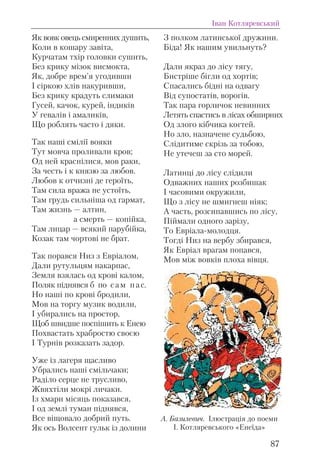Як вовк овець смиренних душить,
Коли в кошару завіта,
Курчатам тхір головки сушить,
Без крику мізок висмокта,
Як, добре врем’я угодивши
І сіркою хлів накуривши,
Без крику крадуть слимаки
Гусей, качок, курей, індиків
У гевалів і амаликів,
Що роблять часто і дяки.
Так наші смілії вояки
Тут мовча проливали кров;
Од ней краснілися, мов раки,
За честь і к князю за любов.
Любов к отчизні де героїть,
Там сила вража не устоїть,
Там грудь сильніша од гармат,
Там жизнь — алтин,
а смерть — копійка,
Там лицар — всякий парубійка,
Козак там чортові не брат.
Так порався Низ з Евріалом,
Дали рутульцям накарпас,
Земля взялась од крові калом,
Поляк піднявся б по сам пас.
Но наші по крові бродили,
Мов на торгу музик водили,
І убирались на простор,
Щоб швидше поспішить к Енею
Похвастать храбростю своєю
І Турнів розказать задор.
Уже із лагеря щасливо
Убрались наші смільчаки;
Раділо серце не трусливо,
Жвяхтіли мокрі личаки.
Із хмари місяць показався,
І од землі туман піднявся,
Все віщовало добрий путь.
Як ось Волсент гульк із долини
З полком латинської дружини.
Біда! Як нашим увильнуть?
Дали якраз до лісу тягу,
Бистріше бігли од хортів;
Спасались бідні на одвагу
Від супостатів, ворогів.
Так пара горличок невинних
Летять спастись в лісах обширних
Од злого кібчика когтей.
Но зло, назначене судьбою,
Слідитиме скрізь за тобою,
Не утечеш за сто морей.
Латинці до лісу слідили
Одважних наших розбишак
І часовими окружили,
Що з лісу не шмигнеш ніяк;
А часть, розсипавшись по лісу,
Піймали одного зарізу,
То Евріала-молодця.
Тогді Низ на вербу збирався,
Як Евріал врагам попався,
Мов між вовків плоха вівця.
Іван Котляревський
87
А. Базилевич. Ілюстрація до поеми
І. Котляревського «Енеїда»
 