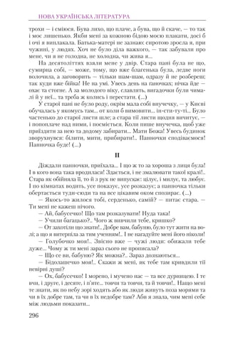 трохи — і сміюся. Бува лихо, що плаче, а бува, що й скаче, — то так
і моє лишенько. Якби мені за кожною бідою моєю плакати, досі б
і очі я виплакала. Батька-матері не зазнаю: сиротою зросла я, при
чужині, у людях. Хоч не було діла важкого, — так забували про
мене, чи я не голодна, не холодна, чи жива я...
На десятоліттях взяли мене у двір. Стара пані була не що,
сумирна собі, — може, тому, що вже благенька була, ледве ноги
волочила, а заговорить — тільки шам-шам, одразу й не розбереш;
так куди вже бійка! Не на умі. Увесь день на ґаночках; нічка йде —
охає та стогне. А за молодого віку, славлять, вигадочки були чима-
лі й у неї... та треба ж колись і перестати. (...)
У старої пані не було роду, окрім мала собі внучечку, — у Києві
обучалась у якомусь там... от коли б вимовити... ін-сти-ту-ті... Було
частенько до старої листи шле; а стара тії листи щодня вичитує, —
і попоплаче над ними, і посміється. Коли пише внучечка, щоб уже
приїздити за нею та додому забирати... Мати Божа! Увесь будинок
зворухнувся: білити, мити, прибирати!.. Панночки сподіваємося!
Панночка буде! (...)
II
Діждали панночки, приїхала... І що ж то за хороша з лиця була!
І в кого вона така вродилася! Здається, і не змалювати такої кралі!..
Стара як обійняла її, то й з рук не випускає: цілує, і милує, та любує.
І по кімнатах водить, усе показує, усе розказує; а панночка тільки
обертається туди-сюди та на все цікавим оком спозирає. (...)
— Якось-то жилося тобі, серденько, самій? — питає стара. —
Ти мені не кажеш нічого.
— Ай, бабусечко! Що там розказувати! Нуда така!
— Учили багацько?.. Чого ж вивчили тебе, кришко?
— От захотіли що знати!.. Добре вам, бабуню, було тут жити на во-
лі; а що я витерпіла за тим ученням!.. І не нагадуйте мені його ніколи!
— Голубочко моя!.. Звісно вже — чужі люди: обижали тебе
дуже... Чому ж ти мені зараз сього не прописала?
— Що се ви, бабуню? Як можна?.. Зараз дознаються...
— Бідолашечко моя!.. Скажи ж мені, як тебе там кривдили тії
невірні душі?
— Ох, бабусечко! І морено, і мучено нас — та все дурницею. І те
вчи, і друге, і десяте, і п’яте... товчи та товчи, та й товчи!.. Нащо мені
те знати, як по небу зорі ходять або як люди живуть поза морями та
чи в їх добре там, та чи в їх недобре там? Аби я знала, чим мені себе
між людьми показати...
НОВА УКРАЇНСЬКА ЛІТЕРАТУРА
296
 