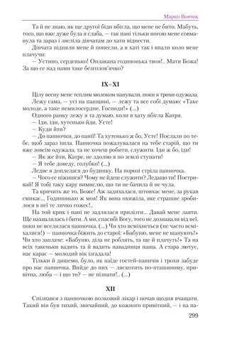Та й не знаю, як ще другої біди вбігла, що мене не бито. Мабуть,
того, що вже дуже була я слаба, — так пані тільки ногою мене совма-
нула та зараз і звеліла дівчатам до хати віднести.
Дівчата підняли мене й понесли, а в хаті так і впали коло мене
плачучи:
— Устино, серденько! Оплакана годинонька твоя!.. Мати Божа!
За що се над нами таке безголов’ячко?
IX–ХІ
Цілу весну мене теплим молоком напували, поки я трохи одужала.
Лежу сама, — усі на панщині, — лежу та все собі думаю: «Таке
молоде, а таке немилосердне, Господи!» (...)
Одного ранку лежу я та думаю, коли в хату вбігла Катря.
— Іди, іди, хутенько йди, Усте!
— Куди йти?
— До панночки, до панії! Та хутенько ж бо, Усте! Послали по те-
бе, щоб зараз ішла. Панночка пожалувалася на тебе старій, що ти
вже зовсім одужала, та не хочеш робити, служити. Іди ж бо, іди!
— Як же йти, Катре, не здолію я по землі ступати!
— Я тебе доведу, голубко! (...)
Ледве я доплелася до будинку. На порозі стріла панночка.
— Чого се ніжишся? Чому не йдеш служити? Ледащо ти! Постри-
вай! Я тобі таку кару вимислю, що ти не бачила й не чула.
Та кричить же то, Боже! Аж задихалася, штовхає мене, за рукав
смикає... Годинонько ж моя! Як вона охижіла, яке страшне зроби-
лося в неї те личко гожеє!..
На той крик і пані не задлялася прилізти... Давай мене лаяти.
Ще нахвалялась і бити. А ми, спасибі Богу, того не дознавали від неї,
поки не вселилася панночка. (...) Чи хто всміхнеться (не часто всмі-
халися!) — панночка біжить до старої: «Бабуню, мене не шанують!»
Чи хто заплаче: «Бабуню, діла не роблять, та ще й плачуть!» Та на
всіх такеньки вадить та й вадить навадниця наша. А стара лютує,
нас карає — молодий вік ізгадала!
Тільки й дишемо, було, як наїде гостей-паничів і трохи забуде
про нас панночка. Вийде до них — ляскотить по-пташиному, при-
вітна, люба — і що то? — не пізнати!.. (...)
XII
Спізнався з панночкою полковий лікар і почав щодня вчащати.
Такий він був тихий, звичайний, до кожного привітний, — і на па-
Марко Вовчок
299
 