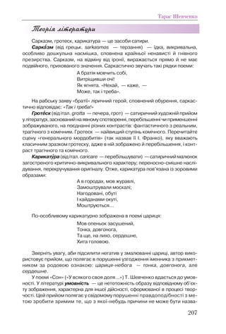 Теорія літератури
Сарказм, гротеск, карикатура — це засоби сатири.
Саркààзм (від грецьк. sarkasmos — терзання) — їдка, викривальна,
особливо дошкульна насмішка, сповнена крайньої ненависті й гнівного
презирства. Сарказм, на відміну від іронії, виражається прямо й не має
подвійного, прихованого значення. Саркастично звучать такі рядки поеми:
А братія мовчить собі,
Витріщивши очі!
Як ягнята. «Нехай, — каже, —
Може, так і треба».
На рабську заяву «братії» ліричний герой, сповнений обурення, саркас-
тично відповідає: «Так і треба!»
Гротååск (від італ. grottа — печера, грот) — сатиричний художній прийом
у літературі, заснований на явному спотворенні, перебільшенні чи применшенні
зображуваного, на поєднанні різних контрастів: фантастичного з реальним,
трагічного з комічним. Гротеск — найвищий ступінь комічного. Перечитайте
сцену «генерального мордобитія» (так назвав її І. Франко), яку вважають
класичним зразком гротеску, адже в ній зображено й перебільшення, і конт-
раст трагічного та комічного.
Карикатóóра(від італ. caricare — перебільшувати) — сатиричний малюнок
загостреного критично-викривального характеру; переносно-смішне наслі-
дування, перекручування оригіналу. Отже, карикатура пов’язана із зоровими
образами:
А в городах, мов журавлі,
Замоштрували москалі;
Нагодовані, обуті
І кайданами окуті,
Моштруються…
По-особливому карикатурно зображена в поемі цариця:
Мов опеньок засушений,
Тонка, довгонога,
Та ще, на лихо, сердешне,
Хита головою.
Зверніть увагу, аби підсилити негатив у змалюванні цариці, автор вико-
ристовує прийом, що полягає в порушенні узгодження іменника з прикмет-
ником за родовою ознакою: цариця-небога — тонка, довгонога, але
сердешне.
У поемі «Сон» («У всякого своя доля…») Т. Шевченко вдається до умов-
ності. У літературі умовність — це нетотожність образу відповідному об’єк-
ту зображення, характерна для іншої дійсності, сформованої в процесі твор-
чості. Цей прийом полягає у свідомому порушенні правдоподібності з ме-
тою зробити зримим те, що з якої-небудь причини не може бути назва-
Тарас Шевченко
207
 