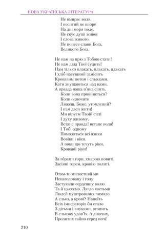 Не вмирає воля.
І неситий не виоре
На дні моря поле.
Не скує душі живої
І слова живого.
Не понесе слави Бога,
Великого Бога.
Не нам на прю з Тобою стати!
Не нам діла Твої судить!
Нам тілько плакать, плакать, плакать
І хліб насущний замісить
Кровавим потом і сльозами.
Кати знущаються над нами,
А правда наша п’яна спить.
Коли вона прокинеться?
Коли одпочити
Ляжеш, Боже, утомлений?
І нам даси жити!
Ми віруєм Твоїй силі
І духу живому.
Встане правда! встане воля!
І Тобі одному
Помоляться всі язики
Вовіки і віки.
А поки що течуть ріки,
Кровавії ріки!
За горами гори, хмарою повиті,
Засіяні горем, кровію политі.
Отам-то милостивії ми
Ненагодовану і голу
Застукали сердешну волю
Та й цькуємо. Лягло костьми
Людей муштрованих чимало.
А сльоз, а крові? Напоїть
Всіх імператорів би стало
З дітьми і внуками, втопить
В сльозах удов’їх. А дівочих,
Пролитих тайно серед ночі!
НОВА УКРАЇНСЬКА ЛІТЕРАТУРА
210
 