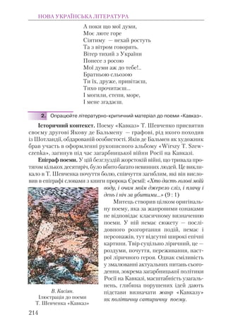 А поки що мої думи,
Моє люте горе
Сіятиму — нехай ростуть
Та з вітром говорять.
Вітер тихий з України
Понесе з росою
Мої думи аж до тебе!..
Братньою сльозою
Ти їх, друже, привітаєш,
Тихо прочитаєш...
І могили, степи, море,
І мене згадаєш.
2. Опрацюйте літературно-критичний матеріал до поеми «Кавказ».
Історичний контекст. Поему «Кавказ» Т. Шевченко присвятив
своєму другові Якову де Бальмену — графові, рід якого походив
із Шотландії, обдарованій особистості. Яків де Бальмен як художник
брав участь в оформленні рукописного альбому «Wirszy T. Szew-
czenka», загинув під час загарбницької війни Росії на Кавказі.
Епіграф поеми. У цій безглуздій жорстокій війні, що тривала про-
тягом кількох десятиріч, було вбито багато невинних людей. Це викли-
кало в Т. Шевченка почуття болю, співчуття загиблим, які він висло-
вив в епіграфі словами з книги пророка Єремії: «Хто дасть голові моїй
воду, і очам моїм джерело сліз, і плачу і
день і ніч за убитими...» (9 : 1)
Митець створив цілком оригіналь-
ну поему, яка за жанровими ознаками
не відповідає класичному визначенню
поеми. У ній немає сюжету — послі-
довного розгортання подій, немає і
персонажів, тут відсутні широкі епічні
картини. Твір суцільно ліричний, це —
роздуми, почуття, переживання, наст-
рої ліричного героя. Однак сміливість
у змалюванні актуальних питань сього-
дення, зокрема загарбницької політики
Росії на Кавказі, масштабність узагаль-
нень, глибина порушених ідей дають
підстави визначати жанр «Кавказу»
як політичну сатиричну поему.
НОВА УКРАЇНСЬКА ЛІТЕРАТУРА
214
В. Касіян.
Ілюстрація до поеми
Т. Шевченка «Кавказ»
 