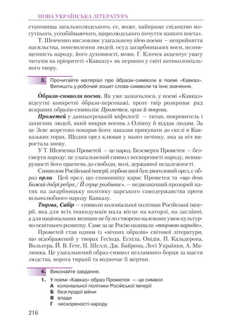 становища загальнолюдського, се, може, найкраще свідоцтво мо-
гутнього, усеобіймаючого, щиролюдського почуття нашого поета».
Т. Шевченко висловлює узагальнену ідею поеми — неприйняття
насильства, поневолення людей, осуд загарбницьких воєн, незни-
щенність народу, його духовності, мови. Г. Клочек акцентує увагу
читачів на пріоритеті «Кавказу» як першого у світі антиколоніаль-
ного твору.
3. Прочитайте матеріал про îбрази-символи в поемі «Кавказ».
Випишіть у робочий зошит слова-символи та їхнє значення.
Образи-символи поеми. Як уже зазначалося, у поемі «Кавказ»
відсутні конкретні образи-персонажі, проте твір розкриває ряд
яскравих образів-символів: Прометея, орла й тюрми.
Прометей у давньогрецькій міфології — титан, покровитель і
захисник людей, який викрав вогонь з Олімпу й віддав людям. За
це Зевс жорстоко покарав його: наказав прикувати до скелі в Кав-
казьких горах. Щодня орел клював у нього печінку, яка за ніч ви-
ростала знову.
У Т. Шевченка Прометей — це народ. Безсмертя Прометея — без-
смертя народу; це узагальнений символ нескореності народу, невми-
рущості його прагнень до свободи, волі, державної незалежності.
СимволомРосійськоїімперії,гербомякоїбувдвоголовийорел,є об-
раз орла. Цей орел, що споконвіку карає Прометея та «що день
Божий добрі ребра / Й серце розбиває», — недвозначний прозорий на-
тяк на загарбницьку політику царського самодержавства проти
вільнолюбного народу Кавказу.
Тюрма, Сибір — символи колоніальної політики Російської імпе-
рії, яка для всіх інакодумців мала місце на каторзі, на засланні,
а для національних меншин не було створено належних умов культур-
но-освітнього розвитку. Саме за це Росію називали «тюрмою народів».
Прометей став одним із «вічних образів» світової літератури,
що відображений у творах Гесіода, Есхіла, Овідія, П. Кальдерона,
Вольтера, Й. В. Ґете, П. Шеллі, Дж. Байрона, Лесі Українки, А. Ма-
лишка. Це узагальнений образ-символ незламного борця за щастя
людства, ворога тиранії та водночас її жертви.
4. Виконайте завдання.
1. У поемі «Кавказ» образ Прометея — це символ
А колоніальної політики Російської імперії
Б безглуздої війни
В влади
Г нескореності народу
НОВА УКРАЇНСЬКА ЛІТЕРАТУРА
216
 