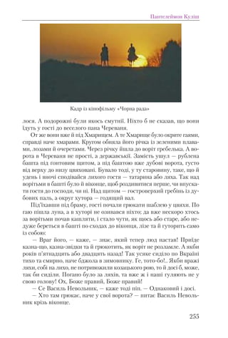 лося. А подорожні були якось смутнії. Ніхто б не сказав, що вони
їдуть у гості до веселого пана Череваня.
От же вони вже й під Хмарищем. А те Хмарище було окрите гаями,
справді наче хмарами. Кругом обняла його річка із зеленими плава-
ми, лозами й очеретами. Через річку йшла до воріт гребелька. А во-
рота в Череваня не прості, а державськії. Замість ушул — рублена
башта під ґонтовим щитом, а під баштою вже дубові ворота, густо
від верху до низу цвяховані. Бувало тоді, у ту старовину, таке, що й
удень і вночі сподівайся лихого гостя — татарина або ляха. Так над
ворітьми в башті було й віконце, щоб роздивитися перше, чи впуска-
ти гостя до господи, чи ні. Над щитом — гостроверхий гребінь із ду-
бових паль, а округ хутора — годящий вал.
Під’їхавши під браму, гості почали грюкати шаблею у цвяхи. По
гаю пішла луна, а в хуторі не озивався ніхто; да вже нескоро хтось
за ворітьми почав кашляти, і стало чути, як щось або старе, або не-
дуже береться в башті по сходах до віконця, лізе та й гуторить само
із собою:
— Враг його, — каже, — знає, який тепер люд настав! Приїде
казна-що, казна-звідки та й грюкотить, як воріт не розламле. А якби
років п’ятнадцять або двадцять назад! Так усяке сиділо по Вкраїні
тихо та смирно, наче бджола в зимовнику. Ге, тото-бо!.. Якби вражі
ляхи, собі на лихо, не потривожили козацького рою, то й досі б, може,
так би сиділи. Погано було за ляхів, та вже ж і наші гуляють не у
свою голову! Ох, Боже правий, Боже правий!
— Се Василь Невольник, — каже тоді піп. — Однаковий і досі.
— Хто там грюкає, наче у свої ворота? — питає Василь Неволь-
ник крізь віконце.
Пантелеймон Куліш
255
Кадр із кінофільму «Чорна рада»
 