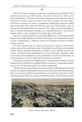 IV
Весело й тяжко згадувати нам тебе, старий наш діду Києве! Бо й
велика слава не раз тебе осіяла, і великії злигодні на тебе з усіх
боків збиралися... Скілько-то князів, лицарства й гетьманів добуло,
воюючи за тебе, слави; скілько-то на твоїх улицях, на тих старо-
світських стогнах, на валах і церковних цвинтарях пролито крові
християнської! Уже про тих Олегів, про тих Святославів, про тії
ясири половецькії нічого й згадувати. Ту славу, тії злигодні вибила
нам із голови безбожна татарва, як уломився Батий у твої Золоті
ворота. Буде з нас і недавніх споминок про твою руїну.
Іще ж от і дванадцяти літ не налічив Шрам, як у той нещасливий
Берестецький рік прийшов до Києва Радзивілл із литвинами, усе по-
палив і пограбовав, а міщане, сівши на байдаки, мусили до Пере-
яслава втікати.
Та люта пожежа ще не зовсім загладилася: куди не кинь оком,
усюди виден був по їй прослідок. На коморах, на станях, на огорожах,
поміж свіжим деревом чорніють колодки, а інде гарний колись сад
стоїть пустирем незагороджений; на спустошалому дворищі стир-
чать тілько печі да ворота; а де чи діловання, чи щит над ворітьми, чи
яка хоромина, то все те нове, іще й дерево не посиніло.
Смутно було дивитися Шрамові на тії признаки пожежі. Тілько
й краси було в Києві, що церкви Божі, да городи з червоними мака-
ми, да ще тії гори крутоярі із зеленими покотами.
Тоді ще трохи не весь Київ містився на Подолі; Печерського не було
зовсім, а Старий, або Верхній, город після Хмельниччини безлюдовав.
Де-не-де стояли по Подолу кам’яниці; а то все було дерев’яне: і стіни
з баштами круг Подолу, і замок на горі Киселівці. Улиці були узенькі,
НОВА УКРАЇНСЬКА ЛІТЕРАТУРА
266
Вид на Поділ. Гравюра. 1862 р.
 