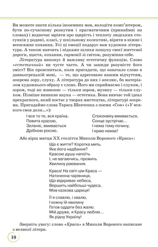 10
Ви можете знати кілька іноземних мов, володіти комп’ютером,
бути по-сучасному розкутим і прагматичним (принаймні на
словах) і водночас мріяти про щирість і теплоту людських сто-
сунків у родині, класі, у шкільному колективі, вірити в ніжне і
всеосяжне кохання. Усі ці емоції подарує вам художня літера-
тура. А також навчить і підкаже шляхи пошуку своєї життєвої
дороги, щастя, кохання, гармонії зі світом, розуміння себе.
Література виконує й важливу естетичну функцію. Слово
«естетичний» ви чуєте часто. А чи завжди розумієте його
зміст? Він проясниться, коли пригадати, що означало слово в
давньогрецькій мові, — те, що адресовано нашим відчуттям,
зокрема зору, слуху. А література до них і апелює, бо матеріа-
лом художнього образу є слово. Його ми сприймаємо і слухом, і
зором, тоді як живопис — тільки зором, музику — тільки слу-
хом. Пізніше виникне наука — естетика. Вона вивчає той ідеал
прекрасного, який постає у творах мистецтва, літературі зокре-
ма. Пригадаймо слова Тараса Шевченка з поеми «Сон» («У вся-
кого своя доля…»):
І все то те, вся країна,
Повита красою,
Зеленіє, вмивається
Дрібною росою,
Споконвіку вмивається,
Сонце зустрічає…
І нема тому почину,
І краю немає!
Або вірш митця XX століття Миколи Вороного «Краса»:
Що є життя? Коротка мить.
Яке його надбання?
Красою душу напоїть
І, не вагаючись, прожить
Хвилину раювання.
Краса! На світі цім Краса —
Натхненна чарівниця,
Що відкриває небеса,
Вершить найбільші чудеса,
Мов казкова цариця!
Її я славлю, і хвалю,
І кожну їй хвилину
Готов оддати без жалю.
Мій друже, я Красу люблю…
Як рідну Україну!
Зверніть увагу: слово «Краса» в Миколи Вороного написане
з великої літери.
 