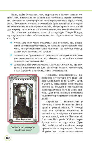 100
Вона, крім богословських, порушувала багато питань со-
ціальних, виступала на захист пригноблених верств населен-
ня, обстоювала право українського народу на свою віру, звичаї,
мову. Твори письменників-полемістів були емоційні, пристрас-
ні, вони впливали на почуття читачів, підтримували моральний
дух народу, сприяли вихованню його національної свідомості.
Як зазначає дослідник давньої літератури Петро Білоус,
культурно-освітніми обставинами, які підживлювали диску-
сію, були:
 конфлікт між греко-візантійською освітою, яку прова-
дили школи при братствах, та латино-європейською осві-
тою, яку формували єзуїтські школи, що виховували від-
даних слуг католицької церкви;
 виникнення друкарень, котрі швидше, ніж рукописні тво-
ри, поширювали полемічну літературу як з боку право-
славних, так і католиків;
 засвоєння здобутків європейського письменства, що слу-
гувало переважно не для розвитку власної літератури,
а для боротьби з католицькими полемістами.
Яскравим представником по-
лемічної літератури був Іван Ви-
шенський (між 1545–1550–1620).
У 2016 р. Українська православна
церква за заслуги в утвердженні
віри зарахувала його до лику свя-
тих. Цим вона визнала полеміста
палким оборонцем релігійних тра-
дицій.
Народився І. Вишенський у
містечку Судова Вишня на Львів-
щині в родині міщан. У молоді
роки він прийняв чернецтво й
певний час перебував в Уневсько-
му монастирі, що на Львівщині.
Близько 80-х років XVI ст. пере-
брався жити на гору Афон (Гре-
ція), найбільший на той час центр
православного чернецтва. Остан-
ні роки свого аскетичного життя
Софія Караффа-Корбут.
Іван Вишенський
 