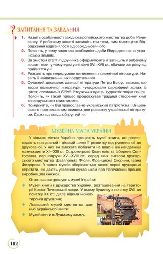 102
1. Назвіть особливості західноєвропейського мистецтва доби Рене-
сансу. У робочому зошиті запишіть три тези, чим мистецтво Від-
родження відрізнялося від середньовічного.
2. Поясніть, у чому полягала особливість доби Відродження на укра-
їнських землях.
3. За змістом статті підручника сформулюйте й запишіть у робочому
зошиті тези, у чому культурні діячі XVI–XVII ст. вбачали загрозу від
прийняття унії.
4. Розкажіть про передумови виникнення полемічної літератури. На-
звіть її найвизначніших представників.
5. Сучасний дослідник давньої літератури Петро Білоус вважає, що
твори полемічної літератури «утворювали своєрідний колаж із
цитат, посилань із Біблії, історичних праць, художніх творів тощо».
Поясніть, як такий процес продовжував традиції створення книг
києворуськими книжниками.
6. Поміркуйте, чи був православно-український патріотизм І. Вишен-
ського прогресивним явищем для розвитку української літерату-
ри. Свою відповідь обґрунтуйте.
ЗАПИТАННЯ ТА ЗАВДАННЯ
МУЗЕЙНА МАПА УКРАЇНИ
У кількох містах України працюють музеї книги, які розпо-
відають про довгий і цікавий шлях її розвитку від рукописної до
друкованої. У них ви зможете побачити на власні очі найдавніші
манускрипти XІ—XІІІ ст. Остромирове Євангеліє та Ізборник Свя-
тослава, першодруки XV—XVIII ст., серед яких витвори друкар-
ського мистецтва Швайпольта Фіоля, Франциска Скорини, Івана
Федорова. У залах музеїв зберігаються також перші друкарські
верстати, які дають уявлення сучасникам про тогочасний процес
виробництва книжок.
Отож, вас запрошують музеї України:
 Музей книги і друкарства України, розташований на терито-
рії Києво-Печерської лаври. У цьому будинку з початку ХVІІ до
початку XX ст. діяла відома монас-
тирська друкарня;
 Львівський музей мистецтва дав-
ньої української книги;
 Музей книги в Луцькому замку.
 