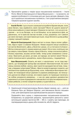 103
ДАВНЯ ЛІТЕРАТУРА
1. Прочитайте уривки з творів трьох письменників-полемістів — Іпатія
Потія, Мелетія Смотрицького й Івана Вишенського — та визначте, які
художні особливості є спільними для цих трьох авторів. Доведіть тезу,
що й українські письменники-полемісти, і їхні супротивники викорис-
товували однакові художні засоби.
2. Український літературознавець Василь Щурат вважав, що «...унія на-
близила Русь до Західної Європи, унія викликала багате письмен-
ство, унія прискорила культурний розвиток руського народу».
Порівняйте його оцінку з переконаннями письменників-полемістів.
Спираючись на додаткові джерела, проаналізуйте діяльність греко-
католицької церкви протягом ХІХ — ХХ ст. і назвіть три приклади, які
підтверджуватимуть думку або полемістів, або В. Щурата.
Іпатій Потій: І що ж іншого залишається робити бідним вівцям, коли
вони бачать таку недбалість своїх пастухів? Якого їм шукати захисту?
Коли вони вийшли зі своєї вівчарні і блукали по пустелі, і хто на кого на-
трапив — чи то на Лютера, чи то на Кальвіна, чи на проклятого Арія, не
дивлячись, чи то пристає пастир чи вовк, а інші, розумніші, хоч і звикли
до своїх пастирів, але приставали до інших, якщо бачили в цьому добру
справу і кращий порядок.
Мелетій Смотрицький: Біда в містах і в селах, біда в полях і дібро-
вах, біда в горах і в земних безоднях. Немає жодного місця спокійного
ані житла безпечного. День у болістях і ранах, ніч у стогнанні й зітханні.
Влітку спека до млості, взимку мороз до смерті: бо ж гола-голісінька і аж
на смерть гнана буваю. Колись гарна й багата, тепер споганіла й убога.
Колись королева, всьому світові люба, тепер усіма зневажена і спеча-
лена. Приступіть до мене, усі живі, всі народи, всі жителі землі! Послу-
хайте голосіння мого і дізнайтесь, якою я була колись, і подивуйтеся.
Іван Вишенський: Скажіть же мені, о наклепники, чи не тому вва-
жаєте, що патріарший приїзд був неславний і безпожиточний, бо своїх
овець союзом любові, закону, віри і єдністю однодумства зв’язав, поєд-
нав, утвердив і уґрунтував? Може, і Христа назвете дурним і скажете, що
непожиточно прийшов до Єрусалиму, коли, побачивши безплідних пас-
тирів, які позасідали місця церковні в широких реверендах, які пильну-
ють урочистих обідів та вечер, які славно ходять по торжищах і волочать
за собою розкрилля реверенд,— з них він здер духовне духовенство
церковного устрою й урядування і наклав його на простих мережоткаль-
ників-рибалок, а потім і кожум’як привів у ту достойність.
 