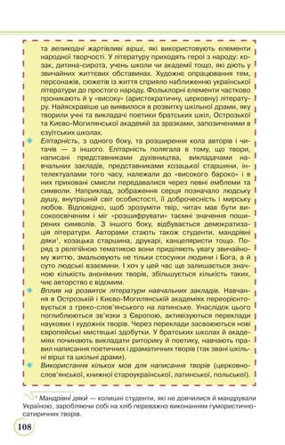 108
та великодні жартівливі вірші, які використовують елементи
народної творчості. У літературу приходять герої з народу: ко-
зак, дитина-сирота, учень школи чи академії тощо, які діють у
звичайних життєвих обставинах. Художнє опрацювання тем,
персонажів, сюжетів із життя сприяло наближенню української
літератури до простого народу. Фольклорні елементи частково
проникають й у «високу» (аристократичну, церковну) літерату-
ру. Найяскравіше це виявилося в розвитку шкільної драми, яку
творили учні та викладачі поетики братських шкіл, Острозької
та Києво-Могилянської академій за зразками, запозиченими в
єзуїтських школах.
 Елітарність, з одного боку, та розширення кола авторів і чи-
тачів — з іншого. Елітарність полягала в тому, що твори,
написані представниками духівництва, викладачами на-
вчальних закладів, представниками козацької старшини, ін-
телектуалами того часу, належали до «високого бароко» і в
них приховані смисли передавалися через певні емблеми та
символи. Наприклад, зображення серця позначало людську
душу, внутрішній світ особистості, її доброчесність і мирську
любов. Відповідно, щоб зрозуміти твір, читач мав бути ви-
сокоосвіченим і міг «розшифрувати» таємні значення поши-
рених символів. З іншого боку, відбувається демократиза-
ція літератури. Авторами стають також студенти, мандрівні
дяки1
, козацька старшина, друкарі, канцеляристи тощо. По-
ряд з релігійною тематикою вони приділяють увагу звичайно-
му життю, змальовують не тільки стосунки людини і Бога, а й
суто людські взаємини. І хоч у цей час ще залишається знач-
ною кількість анонімних творів, збільшується кількість таких,
чиє авторство є відомим.
 Вплив на розвиток літератури навчальних закладів. Навчан-
ня в Острозькій і Києво-Могилянській академіях переорієнто-
вується з греко-слов’янського на латинське. Унаслідок цього
поглиблюються зв’язки з Європою, активізуються переклади
наукових і художніх творів. Через переклади засвоюються нові
європейські мистецькі здобутки. У братських школах й акаде-
міях починають викладати риторику й поетику, навчають пра-
вил написання поетичних і драматичних творів (так звані шкіль-
ні вірші та шкільні драми).
 Використання кількох мов для написання творів (церковно-
слов’янської, книжної староукраїнської, латинської, польської).
1
Мандрівн³ дякè — колишні студенти, які не довчилися й мандрували
Україною, заробляючи собі на хліб переважно виконанням гумористично-
сатиричних творів.
 