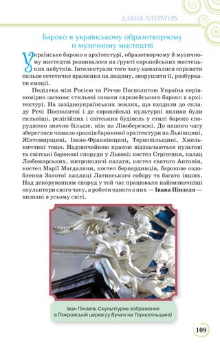 109
ДАВНЯ ЛІТЕРАТУРА
Бароко в українському образотворчому
й музичному мистецтві
У
країнське бароко в архітектурі, образотворчому й музично-
му мистецтві розвивалося на ґрунті європейських мистець-
ких набутків. Інтелектуали того часу намагалися справити
сильне естетичне враження на людину, зворушити її, розбурха-
ти емоції.
Поділена між Росією та Річчю Посполитою Україна нерів-
номірно засвоює стильові ознаки європейського бароко в архі-
тектурі. На західноукраїнських землях, що входили до скла-
ду Речі Посполитої і де європейські культурні впливи були
сильніші, релігійних і світських будівель у стилі бароко спо-
руджено значно більше, ніж на Лівобережжі. До нашого часу
збереглося чимало зразків барокової архітектури на Львівщині,
Житомирщині, Івано-Франківщині, Тернопільщині, Хмель-
ниччині тощо. Надзвичайною красою відзначаються культові
та світські барокові споруди у Львові: костел Стрітення, палац
Любомирських, митрополичі палати, костел святого Антонія,
костел Марії Магдалини, костел бернардинців, барокове оздо-
блення Золотої каплиці Латинського собору та багато інших.
Над декоруванням споруд у той час працювали найвизначніші
скульптори свого часу, а роботи одного з них — Івана Пінзеля —
визнані в усьому світі.
Іван Пінзель.Скульптурне зображення
в Покровській церкві (у Бучачі на Тернопільщині)
 