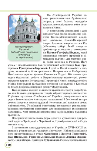 110
На Лівобережній Україні та-
кож розпочинається будівництво
споруд у стилі бароко, передусім
церков, але відбувалося воно пере-
важно в Києві.
У київському ландшафті й досі
виділяються своєю ошатністю кор-
пуси Києво-Могилянської акаде-
мії, дзвіниця Києво-Печерської
лаври, будинок митрополита в Со-
фійському соборі. Їхній автор —
архітектор німецького походжен-
ня Йоганн-Ґоттфрід Шедель, який
опановував секрети професії в ні-
мецьких зодчих і дві третини сво-
їх робіт виконав в Україні. Його
учнем і послідовником був український архітектор Іван Гри-
горович Григорович-Барський. І досі в Києві височіють спо-
руди, виконані за його проектами: Покровська та Набережно-
Микільська церкви, фонтан Самсон на Подолі. Він також про-
водив будівельні роботи в Кирилівському монастирі, рекон-
струював церкву Богородиці Пирогощі в Києві, спорудив собор
Різдва Богородиці та будинок полкової канцелярії в Козельці
та Спасо-Преображенський собор у Золотоноші.
Будівництво великої кількості храмових споруд потребува-
ло для їхнього декорування творів образотворчого мистецтва.
У різних куточках Лівобережної України утворювалися осе-
редки іконописного мистецтва, колективні й безіменні автори
розмальовували високохудожні іконописи, які вражали своєю
майстерністю. Українські живописці засвоювали ренесансно-
барокові особливості живопису, але наповнювали їх місцевим
колоритом, чим сприяли збереженню національних художніх
традицій.
Довершених мистецьких форм досягли художники при роз-
писі церков Троїцької в Чернігові та Преображенської в Соро-
чинцях тощо.
З розвитком книгодрукування в Україні в XVII–XVIII ст.
активно розвивається граверне мистецтво. Найвизначнішими
його представниками стали Олександр і Леонтій Тарасевичі,
Іван Щирський, Григорій Левицький (батько Дмитра Левиць-
кого),ІванМігура,НикодимЗубрицький.Усвоємуремеслівони
Іван Григорович-
Барський.
Собор Різдва Богородиці
(у Козельці
на Чернігівщині)
 