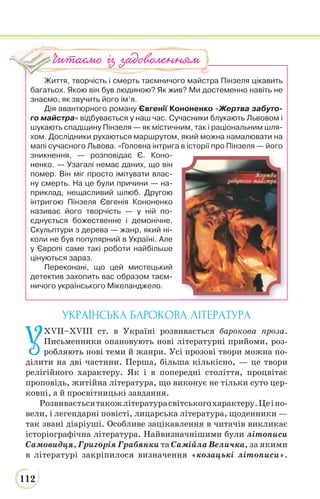 112
Життя, творчість і смерть таємничого майстра Пінзеля цікавить
багатьох. Якою він був людиною? Як жив? Ми достеменно навіть не
знаємо, як звучить його ім’я.
Дія авантюрного роману Євгенії Кононенко «Жертва забуто-
го майстра» відбувається у наш час. Сучасники блукають Львовом і
шукають спадщину Пінзеля — як містичним, так і раціональним шля-
хом. Дослідники рухаються маршрутом, який можна намалювати на
мапі сучасного Львова. «Головна інтрига в історії про Пінзеля — його
зникнення, — розповідає Є. Коно-
ненко. — Узагалі немає даних, що він
помер. Він міг просто імітувати влас-
ну смерть. На це були причини — на-
приклад, нещасливий шлюб. Другою
інтригою Пінзеля Євгенія Кононенко
називає його творчість — у ній по-
єднується божественне і демонічне.
Скульптури з дерева — жанр, який ні-
коли не був популярний в Україні. Але
у Європі саме такі роботи найбільше
цінуються зараз.
Переконані, що цей мистецький
детектив захопить вас образом таєм-
ничого українського Мікеланджело.
УКРАЇНСЬКА БАРОКОВА ЛІТЕРАТУРА
У
XVII–XVIIІ ст. в Україні розвивається барокова проза.
Письменники опановують нові літературні прийоми, роз-
робляють нові теми й жанри. Усі прозові твори можна по-
ділити на дві частини. Перша, більша кількісно, — це твори
релігійного характеру. Як і в попередні століття, процвітає
проповідь, житійна література, що виконує не тільки суто цер-
ковні, а й просвітницькі завдання.
Розвиваєтьсятакожлітературасвітськогохарактеру.Цеіно-
вели, і легендарні повісті, лицарська література, щоденники —
так звані діаріуші. Особливе зацікавлення в читачів викликає
історіографічна література. Найвизначнішими були літописи
Самовидця, Григорія Грабянки та Самійла Величка, за якими
в літературі закріпилося визначення «козацькі літописи».
Читаємо із задоволенням
 