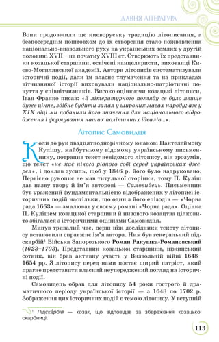 113
ДАВНЯ ЛІТЕРАТУРА
Вони продовжили ще києворуську традицію літописання, а
безпосереднім поштовхом до їх створення стало пожвавлення
національно-визвольного руху на українських землях у другій
половині XVII – на початку XVIII ст. Створюють їх представни-
ки козацької старшини, освічені канцеляристи, вихованці Ки-
єво-Могилянської академії. Автори літописів систематизували
історичні події, дали їм власне тлумачення та на прикладах
вітчизняної історії виховували національно-патріотичні по-
чуття у співвітчизників. Високо оцінюючи козацькі літописи,
Іван Франко писав: «З літературного погляду се було явище
дуже цінне, здібне будити запал у широких масах народу; аж у
XIX віці ми побачили його значення для національного відро-
дження і формування наших політичних ідеалів…».
Літопис Cамовидця
К
оли до рук двадцятиоднорічному юнакові Пантелеймону
Кулішу, майбутньому відомому українському письмен-
нику, потрапив текст невідомого літопису, він зрозумів,
що текст «не має нічого рівного собі серед українських дже-
рел», і доклав зусиль, щоб у 1846 р. його було надруковано.
Первісно рукопис не мав титульної сторінки, тому П. Куліш
дав назву твору й ім’я авторові — Самовидець. Письменник
був уражений фундаментальністю відображених у літописі іс-
торичних подій настільки, що один з його епізодів — «Чорна
рада 1663» — змалював у своєму романі «Чорна рада». Оцінка
П. Кулішем козацької старшини й низового козацтва цілкови-
то збігалася з історичними оцінками Самовидця.
Минув тривалий час, перш ніж дослідники тексту літопи-
су встановили справжнє ім’я автора. Ним був генеральний під-
скарбій1
Війська Запорозького Роман Ракушка-Романовський
(1623–1703). Представник козацької старшини, ніжинський
сотник, він брав активну участь у Визвольній війні 1648–
1654 рр. З літопису перед нами постає щирий патріот, який
прагне представити власний неупереджений погляд на історич-
ні події.
Самовидець обрав для літопису 54 роки гострого й дра-
матичного періоду української історії — з 1648 по 1702 р.
Зображення цих історичних подій є темою літопису. У вступній
1
Підскàрбій — козак, що відповідав за збереження козацької
скарбниці.
 