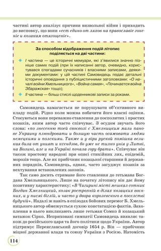 114
частині автор аналізує причини визвольної війни і приходить
до висновку, що вони «ест едино от ляхов на православіе гоне-
ніе и козакам отягощеніе».
За способом відображення подій літопис
поділяється на дві частини:
 I частина — це історичні мемуари, які з’явилися значно піз-
ніше самих подій (при їх написанні автор, очевидно, корис-
тувався спогадами сучасників і власними записами, деяки-
ми документами: у цій частині Самовидець подає детальні
історичні оповідання з публіцистичними заголовками: «О на-
чалі войни Хмельницкого», «Война самая», «Починается война
Збаражская» тощо);
 II частина — більш стислі щоденникові записи за роками.
Самовидець намагається не порушувати об’єктивного ви-
кладу подій. Рідко коли можна побачити його власні оцінки.
Стосуються вони переважно ставлення до посполитих і простих
козаків, яким автор часто співчуває. З осудом звучать його
слова: «по знесенню тоей своєволі с Хмелницким мали пано-
ве Украину плюндровати и болшую часть осажовати людми
немецкими и полскими. Также и у віри руской помішка вели-
кая била от уният и ксендзов, бо уже не тилко унія у Литві,
на Волині, але и на Україні почала гору брати». Співчуває він
також простому народові при описі стихійних лих, епідемій,
морозів тощо. Але як прибічник козацької старшини й держав-
них порядків, Самовидець, однак, часто засуджує козаків за
нехтування встановлених законів.
Так само досить стримане його ставлення до гетьмана Бог-
дана Хмельницького. Лише на початку літопису він дає йому
позитивну характеристику: «В Чигирині місті мешкал сотник
Богдан Хмелницкий, козак ростропній в ділах козацких воєн-
них, и у писмі біглій, и часто у двора королевского в поселстві
будучій». Надалі ж навіть в епізодах бойових перемог Б. Хмель-
ницького автор обмежується сухою констатацією фактів. Захо-
плення в нього викликають лише гетьман Сомко й козацький
ватажок Сірко. Неприховані симпатії Самовидець виявляє та-
кож до російського царя та його політики щодо України. Автор
підтримує Переяславський договір 1654 р. Він — прибічник
міцної державної влади та союзу України з Росією. Натомість
 