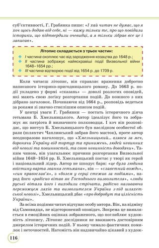 116
суб’єктивності, Г. Грабянка пише: «І хай читач не думає, що я
хоч щось додаю від себе, ні — кажу тільки те, про що повідали
історики, що підтвердили очевидці, а я тільки зібрав все це і
записав».
Літопис складається з трьох частин:
 І частина охоплює час від зародження козацтва до 1648 р.;
 ІІ частина зображує найяскравіші події Визвольної війни
1648–1654 рр.;
 ІІІ частина відтворює події від 1654 р. до 1709 р.
Коли читаєш літопис, він справляє враження добротно
написаного історико-пригодницького роману. До 1663 р. по-
дії укладено у формі «сказань» — доволі розлогих оповідей,
які мають свою логіку розгортання подій. До кожного з них
дібрано заголовок. Починаючи від 1664 р., розповідь ведеться
за роками зі значно стислішим описом подій.
У центрі уваги Г. Грабянки — постать історичного діяча
гетьмана Б. Хмельницького. Автор ідеалізує його та зобра-
жує як патріота й визначного полководця. І хоч він розпові-
дає, що виступ Б. Хмельницького був наслідком особистої об-
рази (шляхтич Чаплинський забрав його маєток), проте автор
неодноразово наголошує, що «Хмельницький… взявся за меч,
боронячи Україну від тортур та принижень, людей невинних
від неволі та повинностей, та свою невинність доводячи». Та-
ким чином, він узагальнює причини розгортання Визвольної
війни 1648–1654 рр. Б. Хмельницький постає у творі як герой
і національний лідер. Автор не шкодує барв: «це була людина
воістину варта звання гетьмана», він — «славетний вождь»,
«син православ’я», з «болем у серці стежив за подіями», на-
род його «радісно вітав як Господнього визволителя», «люди
руські вітали його і виходили стрічати, радісно називаючи
переможцем ляхів та визволителем України з-під шляхет-
ської неволі», Хмельницький дбає «про добробут та цілісність
України».
За всіма подіями читач відчуває особу автора. Він, на відміну
від Самовидця, не відсторонений оповідач. Зокрема це виявля-
ється в емоційних оцінках зображеного, що поглиблює худож-
ність літопису. Літопис дослідники не вважають достовірним
джерелом історичних подій. У ньому чимало фактичних поми-
лок і неточностей. Натомість він надзвичайно цікавий з худож-
 
