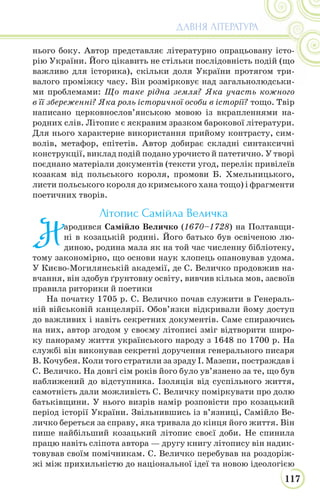 117
ДАВНЯ ЛІТЕРАТУРА
нього боку. Автор представляє літературно опрацьовану істо-
рію України. Його цікавить не стільки послідовність подій (що
важливо для історика), скільки доля України протягом три-
валого проміжку часу. Він розмірковує над загальнолюдськи-
ми проблемами: Що таке рідна земля? Яка участь кожного
в її збереженні? Яка роль історичної особи в історії? тощо. Твір
написано церковнослов’янською мовою із вкрапленнями на-
родних слів. Літопис є яскравим зразком барокової літератури.
Для нього характерне використання прийому контрасту, сим-
волів, метафор, епітетів. Автор добирає складні синтаксичні
конструкції, виклад подій подано урочисто й патетично. У творі
поєднано матеріали документів (тексти угод, перелік привілеїв
козакам від польського короля, промови Б. Хмельницького,
листи польського короля до кримського хана тощо) і фрагменти
поетичних творів.
Літопис Самійла Величка
Н
ародився Самійло Величко (1670–1728) на Полтавщи-
ні в козацькій родині. Його батько був освіченою лю-
диною, родина мала як на той час численну бібліотеку,
тому закономірно, що основи наук хлопець опановував удома.
У Києво-Могилянській академії, де С. Величко продовжив на-
вчання, він здобув ґрунтовну освіту, вивчив кілька мов, засвоїв
правила риторики й поетики
На початку 1705 р. С. Величко почав служити в Генераль-
ній військовій канцелярії. Обов’язки відкривали йому доступ
до важливих і навіть секретних документів. Саме спираючись
на них, автор згодом у своєму літописі зміг відтворити широ-
ку панораму життя українського народу з 1648 по 1700 р. На
службі він виконував секретні доручення генерального писаря
В. Кочубея. Коли того стратили за зраду І. Мазепи, постраждав і
С. Величко. На довгі сім років його було ув’язнено за те, що був
наближений до відступника. Ізоляція від суспільного життя,
самотність дали можливість С. Величку поміркувати про долю
батьківщини. У нього визрів намір розповісти про козацький
період історії України. Звільнившись із в’язниці, Самійло Ве-
личко береться за справу, яка тривала до кінця його життя. Він
пише найбільший козацький літопис своєї доби. Не спинила
працю навіть сліпота автора — другу книгу літопису він надик-
товував своїм помічникам. С. Величко перебував на роздоріж-
жі між прихильністю до національної ідеї та новою ідеологією
 