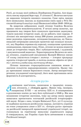 118
Росії, до складу якої увійшла Лівобережна Україна. Але відда-
ність своєму народові бере гору. У літописі С. Величко виступає
як виразник інтересів низового козацтва. Саме крізь призму
його визвольних змагань за відновлення своїх прав у Речі По-
сполитій автор й аналізує події Визвольної війни 1648–1654 рр.
За широтою зображених подій літопис Самійла Величка
вражає своєю монументальністю. У вступі автор зазначає, що
працювати над твором його спонукало прагнення задокумен-
тувати важливі історичні події, як це роблять інші народи. У
літописі він використовує понад 200 різних документів, допо-
внює розповідь переказами, легендами (наприклад, як Хмель-
ницький хитрощами заволодів грамотою про козацькі вольно-
сті, яку Барабаш отримав від короля), козацькими хроніками,
оповіданнями, віршами тощо. Отже, літопис не можна віднести
лише до історичних творів. Він і публіцистичний, і художній,
і документальний водночас. Характеризуючи Величка як авто-
ра літопису, український письменник Валерій Шевчук писав:
«У ньому змагається історик і митець — історик примушує
шукати історичної правди, а митець вимагає вбрати всі фак-
ти і звістки у вибагливу мистецьку одежу».
Літопис написано староукраїнською книжною мовою зі
значною кількістю народнорозмовних елементів. Цьому тво-
ру притаманні ознаки барокового стилю. Автор використовує
речення ускладненої конструкції, його мові притаманна мета-
форичність й алегоричність.
«Історія русів»
А
нонімною пам’яткою, написаною в традиціях козаць-
ких літописів, є «Історія русів». Виник твір, імовірно,
наприкінці XVIII — на початку XIX ст. й поширювався
в рукописних копіях до часу його публікації в 1846 р. Він мав
неоціненне історичне значення, тому що автор своєю працею
намагався протистояти тогочасній російській історіографіч-
ній науці. Згідно з нею, історія Київської Русі, усі її культур-
ні надбання належали російському народу, натомість українці
як етнос утворилися лише в XIV ст. «Історія русів» протидія-
ла російській імперській приватизації української історії, на-
голошувала на героїчному минулому українського народу
й стверджувала, що Україна гідна бути автономною в складі
Російської імперії.
 