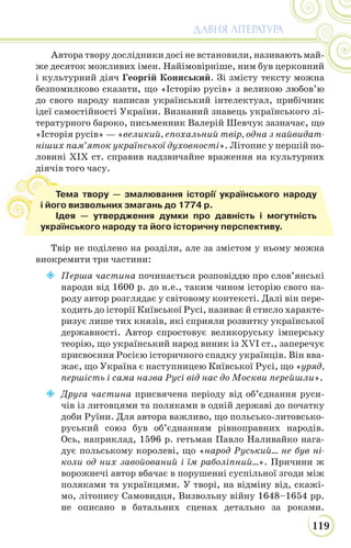 119
ДАВНЯ ЛІТЕРАТУРА
Автора твору дослідники досі не встановили, називають май-
же десяток можливих імен. Найімовірніше, ним був церковний
і культурний діяч Георгій Кониський. Зі змісту тексту можна
безпомилково сказати, що «Історію русів» з великою любов’ю
до свого народу написав український інтелектуал, прибічник
ідеї самостійності України. Визнаний знавець українського лі-
тературного бароко, письменник Валерій Шевчук зазначає, що
«Історія русів» — «великий, епохальний твір, одна з найвидат-
ніших пам’яток української духовності». Літопис у першій по-
ловині XIX ст. справив надзвичайне враження на культурних
діячів того часу.
Твір не поділено на розділи, але за змістом у ньому можна
виокремити три частини:
 Перша частина починається розповіддю про слов’янські
народи від 1600 р. до н.е., таким чином історію свого на-
роду автор розглядає у світовому контексті. Далі він пере-
ходить до історії Київської Русі, називає й стисло характе-
ризує лише тих князів, які сприяли розвитку української
державності. Автор спростовує великоруську імперську
теорію, що український народ виник із XVI ст., заперечує
присвоєння Росією історичного спадку українців. Він вва-
жає, що Україна є наступницею Київської Русі, що «уряд,
першість і сама назва Русі від нас до Москви перейшли».
 Друга частина присвячена періоду від об’єднання руси-
чів із литовцями та поляками в одній державі до початку
доби Руїни. Для автора важливо, що польсько-литовсько-
руський союз був об’єднанням рівноправних народів.
Ось, наприклад, 1596 р. гетьман Павло Наливайко нага-
дує польському королеві, що «народ Руський… не був ні-
коли од них завойований і їм раболіпний…». Причини ж
ворожнечі автор вбачає в порушенні суспільної згоди між
поляками та українцями. У творі, на відміну від, скажі-
мо, літопису Самовидця, Визвольну війну 1648–1654 рр.
не описано в батальних сценах детально за роками.
ді
Тема твору — змалювання історії українського народу
і його визвольних змагань до 1774 р.
Ідея — утвердження думки про давність і могутність
українського народу та його історичну перспективу.
 