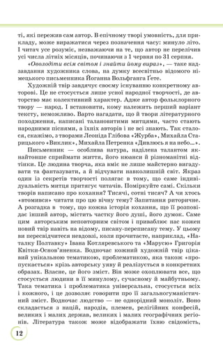 12
ті, які пережив сам автор. В епічному творі умовність, для при-
кладу, може виражатися через позначення часу: минуло літо.
І читач усе розуміє, незважаючи на те, що автор не перелічив
усі числа літніх місяців, починаючи з 1 червня по 31 серпня.
«Оволодіти всім світом і знайти йому вираз», — таке над-
завдання художника слова, на думку всесвітньо відомого ні-
мецького письменника Йоганна Вольфганга Ґете.
Художній твір завдячує своєму існуванню конкретному ав-
торові. Це не стосується лише усної народної творчості, де ав-
торство має колективний характер. Адже автор фольклорного
твору — народ. І встановити, кому належить перший варіант
тексту, неможливо. Варто нагадати, що й твори літературного
походження, написані талановитими митцями, часто стають
народними піснями, а їхніх авторів і не всі знають. Так стало-
ся, скажімо, з творами Леоніда Глібова «Журба», Михайла Ста-
рицького «Виклик», Михайла Петренка «Дивлюсь я на небо…».
Письменник — особлива натура, наділена талантом як-
найтонше сприймати життя, його нюанси й різноманітні від-
тінки. Це людина творча, яка вміє не лише майстерно вигаду-
вати та фантазувати, а й відчувати навколишній світ. Якраз
один із секретів творчості полягає в тому, що саме індиві-
дуальність митця притягує читачів. Поміркуйте самі. Скільки
творів написано про кохання? Тисячі, сотні тисяч? А чи хтось
«втомився» читати про цю вічну тему? Запитання риторичне.
А розгадка в тому, що кожна історія кохання, що її розпові-
дає інший автор, містить частку його душі, його думок. Саме
цим авторським неповторним світом і приваблює нас кожен
новий твір навіть на відому, писану-переписану тему. У цьому
ви пересвідчитеся невдовзі, коли прочитаєте, наприклад, «На-
талку Полтавку» Івана Котляревського та «Марусю» Григорія
Квітки-Основ’яненка. Водночас кожний художній твір ціка-
вий унікальною тематикою, проблематикою, яка також «про-
пускається» крізь авторську уяву й реалізується в конкретних
образах. Власне, це його зміст. Він може охоплювати все, що
стосується людини в її минулому, сучасному й майбутньому.
Така тематика і проблематика універсальна, стосується всіх
і кожного, і це дозволяє говорити про її загальногуманістич-
ний зміст. Водночас людство — не однорідний моноліт. Воно
складається з націй, народів, племен, релігійних конфесій,
великих і малих держав, великих і малих географічних регіо-
нів. Література також може відображати їхню свідомість,
 