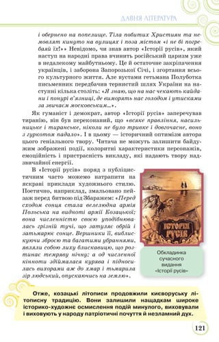 121
ДАВНЯ ЛІТЕРАТУРА
і обернено на попелище. Тіла побитих Християн та не-
мовлят кинуто на вулицях і поза містом «і не бі погре-
баяй їх!»» Невідомо, чи знав автор «Історії русів», який
наступ на народні права вчинить російський царизм уже
в недалекому майбутньому. Це й остаточне закріпачення
українців, і заборона Запорозької Січі, і згортання всьо-
го культурного життя. Але вустами гетьмана Полуботка
письменник передбачив тернистий шлях України на на-
ступні кілька століть: «Я знаю, що на нас чекають кайда-
ни і понурі в’язниці, де виморять нас голодом і утисками
за звичаєм московським…».
Як гуманіст і демократ, автор «Історії русів» заперечував
тиранію, він був переконаний, що «всяке правління, насиль-
ницьке і тиранське, ніколи не було тривке і довгочасне, воно
з гуркотом падало». І в цьому — історичний оптимізм автора
цього геніального твору. Читача не можуть залишити байду-
жим зображені події, колоритні характеристики персонажів,
емоційність і пристрасність викладу, які надають твору над-
звичайної енергії.
В «Історії русів» поряд з публіцис-
тичним часто можемо натрапити на
яскраві приклади художнього стилю.
Поетично, наприклад, змальовано пей-
заж перед битвою під Збаражем: «Перед
сходом сонця стала велелюдна армія
Польська на видноті армії Козацької;
вона численністю своєю уподібнюва-
лась грізній тучі, що затуляє обрій і
затьмарює сонце. Вершники її, виблис-
куючи зброєю та багатими убраннями,
являли собою лиху блискавицю, що роз-
тинає темряву нічну; а од численної
кінноти здіймалася курява і підноси-
лась вихорами аж до хмар і тьмарила
зір людський, опускаючись на землю».зір
Отже, козацькі літописи продовжили києворуську лі-
тописну традицію. Вони залишили нащадкам широке
історико-художнє осмислення подій минулого, виховували
і виховують у народу патріотичні почуття й незламний дух.
Обкладинка
сучасного
видання
«Історії русів»
 