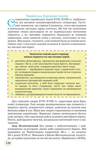 122
Українська барокова поезія
С
тановлення української поезії XVII–XVIII ст. відбувало-
ся під впливом західноєвропейської літератури. Суттє-
вим чинником, що сприяв її розвитку, стало викладання
в навчальних закладах курсу поетики. На той час написання
ліричних творів розглядали не як індивідуальну натхненну
творчість, а як звичайну вправність віршувати за певними
правилами, яких навчали учнів у школах, колегіумах та ака-
деміях. Викладачі, студенти, учні повинні були до певних релі-
гійних свят і світських заходів складати й читати в навчально-
му закладі свої вірші.
Тематично поезію цього періоду
можна поділити на такі основні групи:
 релігійно-філософська, присвячена відтворенню стосунків
людини і Бога; у ній прославляли Ісуса Христа, Богороди-
цю, святих, апостолів, згадували релігійні свята тощо;
 історична — відображала важливі події з української істо-
рії, оспівувала подвиги національних героїв та їхнє служіння
своєму народові;
 панегірична, що вихваляла історичних діячів, покровителів
навчальних закладів або окремих осіб;
 соціально-політична, у якій були порушені питання жит-
тя народу та його становища; часто такі твори мали
викривальний характер і були спрямовані на висміювання
суспільних вад;
 любовна, що відтворювала інтимні почуття та переживання.
Для ліричних творів XVII–XVIII ст. характерні риси баро-
кової літератури. Їхні автори розмірковували про плинність і
марність життя, неминучість смерті, доносили до читачів своє
бачення добра й зла. Мова цих творів старокнижна зі значними
домішками українізмів. Барокова лірика засвідчувала багату
уяву авторів, їхнє прагнення вийти за рамки звичайного вірша.
Поети, щоб вразити читачів, поєднували поетичний текст із ма-
люнком.
Іван Величковський був одним з найосвіченіших і най-
яскравіших культурних діячів доби українського бароко. Він
народився на Чернігівщині наприкінці 40-х — на початку
50-х років XVII ст. Навчався в Києво-Могилянському колегіу-
мі, де здобув ґрунтовну як на той час освіту. Приблизно з 1670 р.
 