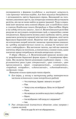 124
експерименти з формою («оздобныє и мистерніє штучки»),
і він пропонує читачам подібні. Але його відлякує безідейність
і легковажність змісту барокового вірша. Вихований на того-
часних уявленнях про те, що література повинна обслуговувати
релігію, він ще не може вийти за рамки традиції. Тому в перед-
мові поет визначає мету власної збірки: для «славЂ Бога славы
и славнои Владычици нашеи Богородици и ПриснодЂвы Маріи
а на оздобу отчизни нашеи». Але в І. Величковського релігійні
роздуми не заступають патріотичних ідей, а гармонійно з ними
поєднуються. Приділяючи велику увагу ідейному змісту, автор
намагався досягнути гармонії між змістом і формою, якої часто
бракувало бароковій поезії. Водночас поет дбає про задоволен-
ня естетичних потреб читачів і визначає призначення книжки:
на «утЂху малороссійским сином єи, звлаща до читаня охо-
чим и любомудрим». Він наставляє читача, що той має вивчати
поетичну збірку не поспіхом, а вчитуючись у кожне слово, адже
поетична праця потребувала місяців авторських зусиль.
У збірці «Млеко…» І. Величковський приділяє велику ува-
гу розробленню барокової форми вірша з її надмірними ефек-
тами. Він включає багато різновидів курйозного вірша — ехо,
різноманітні раки («рак літеральний», «рак словний», «рак
прекословний»), вірші: «чворогранистий», «згожаючійся»,
«порядний непорядок», «єдиногласний», «єдинопадежний»,
«азбучний» тощо.
Наведемо кілька прикладів таких віршів.
 Ехо (вірш, у якому в наступному рядку повторюється
частина останнього слова попереднього рядка):
— Что плачеши, Адаме: земнаго ли края?
— Рая.
— Чему в онь не внійдеши, Боіш ли ся брани?
— Рани.
— Не можеши ли внійти внутр його побідно?
— Бідно.
— Іли возбранен тебі вход єст херувими?
— Іми.
 Рак літеральний (читається однаково зліва направо і
справа наліво):
Анна во дар бо ім’я мі обрадованна…
 