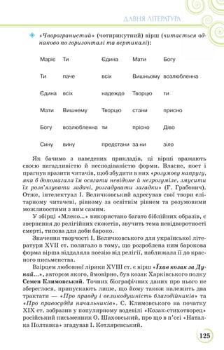 125
ДАВНЯ ЛІТЕРАТУРА
 «Чворогранистий» (чотирикутний) вірш (читається од-
наково по горизонталі та вертикалі):
Mapiє Ти Єдина Мати Богу
Ти паче всіх Вишньому возлюбленна
Єдина всіх надеждо Творцю ти
Мати Вишнему Творцю стани присно
Богу возлюбленна ти прісно Діво
Сину вину предстани за ни зіло
Як бачимо з наведених прикладів, ці вірші вражають
своєю вигадливістю й несподіваністю форми. Власне, поет і
прагнув вразити читачів, щоб збудити в них «розумову напругу,
яка б допомагала їм осягати невідоме й незрозуміле, змусити
їх розв’язувати задачі, розгадувати загадки» (Г. Грабович).
Отже, інтелектуал І. Величковський адресував свої твори елі-
тарному читачеві, рівному за освітнім рівнем та розумовими
можливостями з ним самим.
У збірці «Млеко…» використано багато біблійних образів, є
звернення до релігійних сюжетів, звучить тема невідворотності
смерті, типова для доби бароко.
Значення творчості І. Величковського для української літе-
ратури XVII ст. полягало в тому, що розроблена ним барокова
форма вірша віддаляла поезію від релігії, наближала її до крас-
ного письменства.
Взірцем любовної лірики XVIII ст. є вірш «Їхав козак за Ду-
най...», автором якого, ймовірно, був козак Харківського полку
Семен Климовський. Точних біографічних даних про нього не
збереглося, припускають лише, що йому також належить два
трактати — «Про правду і великодушність благодійників» та
«Про правосуддя начальників». С. Климовського на початку
ХІХ ст. зобразив у популярному водевілі «Козак-стихотворец»
російський письменник О. Шаховський, про що в п’єсі «Натал-
ка Полтавка» згадував І. Котляревський.
 