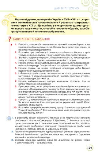 129
ДАВНЯ ЛІТЕРАТУРА
1. У робочому зошиті накресліть таблицю й за підручником запишіть
особливості літописів Самовидця, Г. Грабянки, С. Величка та «Історії
русів» за схемою: рік / роки написання; історичний період, відобра-
жений у творі; особливості композиції; головні історичні особи; мова
написання, погляди автора на українську історію.
2. Прочитайте зразки сучасної курйозної поезії (Микола Мірошниченко,
Анатолій Мойсієнко) і зробіть висновок про наступність барокових
традицій в українській літературі.
3. Складіть один-два курйозні вірші (за аналогією до форми творів
І. Величковського — за бажанням).
Вертепні драми, поширені в Україні в XVII–XVIII ст., спра-
вили великий вплив на становлення й розвиток театрально-
го мистецтва ХІХ ст. Це помітно у використанні драматурга-
ми нового часу сюжетів, способів творення образів, засобів
гумористичного й комічного зображення.
1. Поясніть, за яких обставин виникає художній напрям бароко в за-
хідноєвропейському мистецтві. Назвіть його характерні ознаки та
найвидатніших представників.
2. Розкажіть про особливості розвитку українського бароко в архі-
тектурі, живописі, музиці. Назвіть видатних його представників.
3. Знайдіть зображення робіт І. Пінзеля й опишіть їх, закцентувавши
увагу на ознаках бароко, що виявилися в його творах.
4. Назвіть спільні ознаки доби Бароко для української та західноєвро-
пейської літератур. Скористайтеся матеріалом таблиці на с.106.
5. Назвіть ознаки, за якими українська література доби Бароко
відрізнялася від західноєвропейської.
6. І. Франко розумів красне письменство як літературне вираження
життя нації. У чому воно виявлялося? Наведіть приклади з україн-
ської літератури XVII–XVIII ст.
7. Назвіть найвизначніших авторів козацьких літописів. Що ви
запам’ятали з їхніх біографій?
8. Прокоментуйте, як ви розумієте слова Івана Франка про козацькі
літописи: «З літературного погляду се було явище дуже цінне, зді-
бне будити запал у широких масах народу; аж у XIX віці ми поба-
чили його значення для національного відродження і формування
наших політичних ідеалів…»
9. Поясніть, у чому полягала особливість творчості І. Величковського.
Чи можна назвати його реформатором української поезії? Свою
відповідь обґрунтуйте.
10. Розкажіть про українську вертепну драму. Коли вона зародилася?
У чому її особливості? Яке значення вона мала для розвитку укра-
їнського театру ХІХ ст.?
ЗАПИТАННЯ ТА ЗАВДАННЯ
 