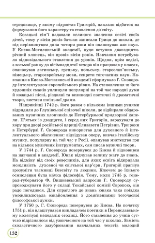 132
середовище, у якому підростав Григорій, наклало відбиток на
формування його характеру та ставлення до світу.
Козацькі сім’ї надавали великого значення освіті своїх
дітей, тому у вісім років батьки записали Гриця до школи, де
під керівництвом дяка чотири роки він опановував ази наук.
У Києво-Могилянській академії, куди вступив дванадцяти-
річний хлопець, він провів вісім років. Навчання потребува-
ло відповідального ставлення до уроків. Щодня, крім неділі,
з восьмої ранку до вісімнадцятої вечора він працював у класах,
опановував латинську, грецьку, польську, старослов’янську,
німецьку, староєврейську мови, секрети тогочасних наук. На-
вчання в Києво-Могилянській академії сформувало Г. Сковоро-
ду інтелектуалом європейського рівня. На становлення ж його
художніх смаків уплинули популярні на той час народні думи
й козацькі пісні, різдвяні та великодні поетичні й драматичні
твори, вистави шкільної драми.
Наприкінці 1742 р. його разом з кількома іншими учнями
відрядили до Глухівської співочої школи, де відбирали обдаро-
ваних музичних хлопчиків до Петербурзької придворної капе-
ли. П’ятьох із двадцяти, і серед них Григорія, зарахували до
хору при дворі російської цариці Єлизавети Петрівни. Три роки
в Петербурзі Г. Сковорода використав для духовного й інте-
лектуального збагачення: відвідував оперу, вивчав італійську
музику, популярну на той час у Росії, опанував мистецтво гри
на кількох музичних інструментах, сам писав музичні твори.
У 1744 р. Г. Сковорода повернувся до Києва й відновився
на навчанні в академії. Юнак відчував велику жагу до знань.
На відміну від своїх ровесників, для яких освіта відкривала
можливість духовної чи світської кар’єри, Григорій прагнув
зрозуміти таємниці Всесвіту та людини. Ключем до їхнього
осмислення була наука філософія. Тому, коли 1745 р. гене-
рал-губернатор Ф. Вишневський запросив Г. Сковороду су-
проводжувати його у складі Токайської комісії Європою, він
радо погодився. Для спраглого до знань юнака така поїздка
уможливлювала ознайомлення з досягненнями тогочасної
філософської думки.
У 1750 р. Г. Сковорода повернувся до Києва. На початку
1751 р. він влаштувався викладачем поетики в Переяславсько-
му колегіумі неподалік столиці. Його ставлення до учнів сут-
тєво відрізнялося від узвичаєного на той час у школах. Замість
схоластичного зазубрювання навчальних текстів молодий
 