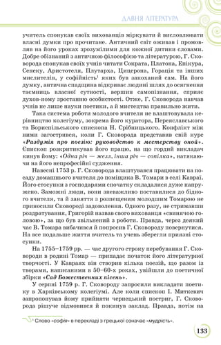 133
ДАВНЯ ЛІТЕРАТУРА
учитель спонукав своїх вихованців міркувати й висловлювати
власні думки про прочитане. Античний світ оживав і промов-
ляв на його уроках зрозумілими для кожної дитини словами.
Добре обізнаний з античною філософією та літературою, Г. Ско-
ворода спонукав своїх учнів читати Сократа, Платона, Епікура,
Сенеку, Аристотеля, Плутарха, Цицерона, Горація та інших
мислителів, у софійність1
яких був закоханий сам. На його
думку, антична спадщина відкриває людині шлях до осягнення
таємниць власної сутності, вершин самопізнання, сприяє
духов-ному зростанню особистості. Отже, Г. Сковорода навчав
учнів не лише науки поетики, а й мистецтва правильно жити.
Така система роботи молодого вчителя не влаштовувала ке-
рівництво колегіуму, зокрема його куратора, Переяславського
та Бориспільського єпископа Н. Срібницького. Конфлікт між
ними загострився, коли Г. Сковорода представив свій курс
«Раздумія про поезію: руководство к местерству оной».
Єпископ розкритикував його працю, на що гордий викладач
кинув йому: «Одна річ — жезл, інша річ — сопілка», натякаю-
чи на його непрофесійні судження.
Навесні 1753 р. Г. Сковорода влаштувався працювати на по-
саду домашнього вчителя до поміщика В. Томари в селі Кавраї.
Його стосунки з господарями спочатку складалися дуже напру-
жено. Заможні люди, вони зневажливо поставилися до бідно-
го вчителя, та й заняття з розпещеним молодшим Томарою не
приносили Сковороді задоволення. Одного разу, не стримавши
роздратування, Григорій назвав свого вихованця «свинячою го-
ловою», за що був звільнений з роботи. Правда, через деякий
час В. Томара вибачився й попросив Г. Сковороду повернутися.
На все подальше життя вчитель та учень зберегли приязні сто-
сунки.
На 1755–1759 рр. — час другого строку перебування Г. Ско-
вороди в родині Томар — припадає початок його літературної
творчості. У Кавраях він створив кілька поезій, що разом із
творами, написаними в 50–60-х роках, увійшли до поетичної
збірки «Сад Божественних пісень».
У серпні 1759 р. Г. Сковороду запросили викладати поети-
ку в Харківському колегіумі. Але коли єпископ І. Миткевич
запропонував йому прийняти чернецький постриг, Г. Сково-
рода рішуче відмовився й покинув заклад. Правда, потім на
1
Слово «софія» в перекладі з грецької означає «мудрість».
 