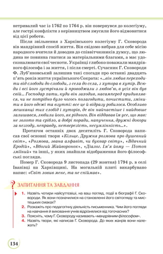 134
нетривалий час із 1762 по 1764 р. він повернувся до колегіуму,
але гострі конфлікти з керівництвом змусили його відмовитися
від цієї роботи.
Після звільнення з Харківського колегіуму Г. Сковорода
вів мандрівний спосіб життя. Він свідомо вибрав для себе місію
народного вчителя й доводив до співвітчизників думку, що лю-
дина не повинна гнатися за матеріальними благами, а має удо-
сконалювати свої чесноти. Українці глибоко поважали мандрів-
ного філософа і за життя, і після смерті. Сучасник Г. Сковороди
Ф. Луб’яновський залишив такі спогади про останні двадцять
п’ять років життя українського Сократа: «…він любив переходи-
ти від слободи до слободи, з села до села, з хутора в хутір. Всю-
ди і всі його зустрічали й проводжали з любов’ю, в усіх він був
свій... Господар хати, куди він заходив, насамперед придивляв-
ся, чи не потрібно було чогось полагодити, почистити, зміни-
ти в його одежі та взутті: все це й відразу робилося. Особливо
мешканці тих слобід і хуторів, де він найчастіше і найдовше
залишався, любили його, як рідного. Він віддавав їм усе, що мав:
не золото та срібло, а добрі поради, напучення, дружні докори
за незгоду, неправду, нетверезість, несумлінність...».
Протягом останніх двох десятиліть Г. Сковорода напи-
сав свої основні твори «Кільце. Дружня розмова про душевний
світ», «Розмова, звана алфавіт, чи буквар світу», «Вдячний
Еродій», «Вбогий Жайворонок», «Діалог. Ім’я йому — Потоп
зміїний» та інші, у яких знайшли відображення його філософ-
ські погляди.
Помер Г. Сковорода 9 листопада (29 жовтня) 1794 р. в селі
Iванiвцi на Харкiвщинi. На могильній плиті викарбувано
напис: «Світ ловив мене, та не спіймав».
1. Назвіть чотири найсуттєвіші, на ваш погляд, події в біографії Г. Ско-
вороди. Як вони позначилися на становленні його світогляду та мис-
тецьких смаках?
2. Розкажіть про педагогічну діяльність письменника. Чим його погляди
на навчання й виховання учнів відрізнялися від тогочасних?
3. Поясніть, чому Г. Сковороду називають «мандрівним філософом».
4. Назвіть твори, які написав Г. Сковорода. До яких жанрів вони нале-
жать?
ЗАПИТАННЯ ТА ЗАВДАННЯ
 