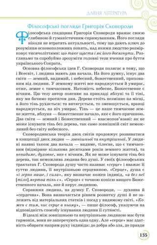 135
ДАВНЯ ЛІТЕРАТУРА
Філософські погляди Григорія Сковороди
Ф
ілософська спадщина Григорія Сковороди вражає своєю
глибиною й гуманістичним спрямуванням. Його погляди
ніколи не втратять актуальності, тому що дають ключ до
розуміння основоположних понять, над якими людство розмір-
ковує тисячоліттями: що таке щастя і як його досягнути. Роз-
гляньмо та спробуймо зрозуміти головні тези вчення про буття
українського Сократа.
Основна філософська ідея Г. Сковороди полягає в тому, що
і Всесвіт, і людина мають два начала. На його думку, існує два
світи — земний, видимий, і небесний, божественний, прихова-
ним від людини. У земному житті все народжується й умирає,
отже, земне є тимчасовим. Натомість небесне, Божественне є
вічним. Цю тезу автор пояснює на прикладі яблуні та її тіні,
яку ми бачимо протягом дня. Дерево стоїть незмінно на місці,
а його тінь рухається: то витягується, то зменшується, вранці
народжується, на ніч умирає. Тінь — це наше тимчасове зем-
не життя, яблуня — божественне начало, яке є його причиною.
Два світи — земний і Божественний — взаємопов’язані: як не
може існувати тінь без дерева, так само зовнішній світ немож-
ливий без світу небесного.
Сковородинська теорія двох світів продовжує розвиватися
в концепції двох людин — зовнішньої та внутрішньої. У люди-
ні наявні також два начала — видиме, тілесне, що є тимчасо-
вим (відміряне кількома десятками років земного життя), та
невидиме, духовне, яке є вічним. Як не може існувати тінь без
дерева, так неможлива людина без душі. У своїх філософських
трактатах Г. Сковорода душу часто називає «серце» і вважає її
суттю людини, її внутрішньою серцевиною. «Серце», душа є
«і зерно наше, і сила», яку визначає кожен індивід, «а без неї
[тіло] мертва тінь є». «Серце» є точною копією вищого Боже-
ственного начала, яке й керує людиною.
Справжня людина, на думку Г. Сковороди, — духовна й
«сердечна». Вона визначається рівнем розвитку душі й не за-
лежить від матеріальних статків і посад у видимому світі. «Ко-
жен є тим, чиє серце в ньому», — пише філософ, указуючи на
відповідність способу існування людини її сутності.
В ідеалі між зовнішньою та внутрішньою людиною має бути
гармонія, вони не заперечують одна одну. Але «серце» має здат-
ність обирати напрям руху індивіда: до добра або зла, до правди
 
