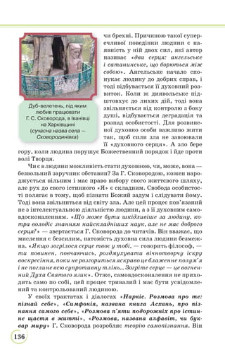 136
чи брехні. Причиною такої супер-
ечливої поведінки людини є на-
явність у ній двох сил, які автор
називає «два серця: ангельське
і сатанинське, що борються між
собою». Ангельське начало спо-
нукає людину до добрих справ, і
тоді відбувається її духовний роз-
виток. Коли ж диявольське під-
штовхує до лихих дій, тоді вона
звільняється від контролю з боку
душі, відбувається деградація та
розпад особистості. Для розвине-
ної духовно особи важливо жити
так, щоб сили зла не завоювали
її «духовного серця». А зло бере
гору, коли людина порушує Божественний порядок і йде проти
волі Творця.
Чи є в людини можливість стати духовною, чи, може, вона —
безвольний заручник обставин? За Г. Сковородою, кожен наро-
джується вільним і має право вибору свого життєвого шляху,
але рух до свого істинного «Я» є складним. Свобода особистос-
ті полягає в тому, щоб пізнати Божий задум і слідувати йому.
Тоді вона звільниться від світу зла. Але цей процес пов’язаний
не з інтелектуальною діяльністю людини, а з її духовним само-
вдосконаленням. «Що може бути шкідливіше за людину, ко-
тра володіє знанням найскладніших наук, але не має доброго
серця?» — звертається Г. Сковорода до читачів. Він вважає, що
мислення є безсилим, натомість духовна сила людини безмеж-
на. «Якщо зогрілося серце твоє у тобі, — говорить філософ, —
ти повинен, повчаючись, роздмухувати вічнотворчу іскру
воскресіння, поки не розгориться яскраво це блаженне полум’я
і не поглине всю супротивну тлінь... Зогріте серце — це вогнен-
ний Духа Святого язик». Отже, самовдосконалення не прихо-
дить само по собі, цей процес тривалий і має бути усвідомле-
ний та контрольований людиною.
У своїх трактатах і діалогах «Наркіс. Розмова про те:
пізнай себе», «Симфонія, названа книга Асхань, про піз-
нання самого себе», «Розмова п’яти подорожніх про істин-
не щастя в житті», «Розмова, названа алфавіт, чи бук-
вар миру» Г. Сковорода розробляє теорію самопізнання. Він
Дуб-велетень, під яким
любив працювати
Г. С. Сковорода, в Іванівці
на Харківщині
(сучасна назва села —
Сковородинівка)
 