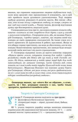 137
ДАВНЯ ЛІТЕРАТУРА
вважав, що справжнє народження людини відбувається тоді,
коли вона зрозуміє своє призначення й усвідомить, що в цей
світ прийшла задля духовного удосконалення. Тоді людина
здобуде душевну рівновагу й досягне щастя. Він писав: «Вся-
кий, хто пізнає вічну і справжню людину, не помре, смерть не
має над ним ніякої влади…» Таким чином, філософ відстоював
думку про безсмертність людської душі.
Сковородинська теза про те, що кожен повинен пізнати себе,
означає «взятися за своє споріднене діло і бути з цим у злагоді
з загальною потребою». Споріднене діло, або, як називає Григо-
рій Сковорода, «сродна праця», означає, що людина живе від-
повідно до своїх природних схильностей. За таких умов усе в
житті приносить їй задоволення й робить щасливою. Якщо ж
хто обирає справу престижну, що веде до збагачення, але не від-
повідну Божественному призначенню, він завжди буде незадо-
волений своїм життям і від цього страждатиме.
Г. Сковорода відкриває шлях до щастя кожному порадою:
«Берися орати землю, готувати поживу для людей і худоби,
розводити стада або бджіл або що твій у тобі Господь зве-
лить. Не бійся, найважчий у твоїй праці труд буде для тебе
найсолодший, як запашне повітря, чисті потоки вод, співи
птахів, як і самі плоди твоїх трудів. Цього від тебе чекає твоя
батьківщина». Мирослав Попович так пояснює думку Григо-
рія Сковороди: «Отже, ані роль ченця, ані роль градоначальни-
ка не є злом сама по собі, а лише стає злом, коли соціальну роль
відіграє невідповідна (несродна) людина».
Творчість Григорія Сковороди
У
сі твори Г. Сковороди можна поділити на три групи:
 філософсько-богословські трактати;
 літературні твори — вірші, духовні пісні, байки;
 листи.
88 % усього творчого доробку автора написано книжною
українською або церковнослов’янською мовами, 11 % — лати-
номовні тексти і трохи менше 1 % — грецькою (листи).
в
Сковорода вважає, що «нікого Бог не образив», а отже,
щастя, як і Бог, усередині кожного з нас, треба тільки
зрозуміти, прийняти й полюбити себе.
 