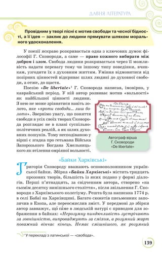 139
ДАВНЯ ЛІТЕРАТУРА
У поезії яскраво розкривається одна з ключових думок фі-
лософії Г. Сковороди, а саме — право кожного вибирати між
добром і злом. Свобода людини розкривається через її можли-
вість надати перевагу тому чи іншому типу поведінки, вчин-
кам, узгодити їх з духовним життям. Уміння відмовитися від
позірних цінностей відкриває шлях людині до духовної свобо-
ди, а отже, до щастя.
Поезію «De libertate»1
Г. Сковорода написав, імовірно, у
каврайський період. У ній автор розвиває мотив «вольності»
як найбільшої цінності людини.
З нею не може зрівнятися навіть зо-
лото, яке «проти свободи… лиш бо-
лото». Звернімо увагу, що поняття
свободи в усіх своїх творах Сковоро-
да розглядає не в плані суспільно-
політичних реалій, а як шлях духо-
вних пошуків. Тому несподіваною у
вірші є згадка про гетьмана Війська
Запорозького Богдана Хмельниць-
кого як втілення омріяної вольності.
«Байки Харківські»
Григорія Сковороду вважають основоположником україн-
ської байки. Збірка «Байки Харківські» містить тридцять
прозових творів, більшість із яких подано у формі діало-
гів. Перші п’ятнадцять, за свідченням автора, створено «на
сьомім десятку нинішнього століття», після звільнення Г. Ско-
вороди з Харківського колегіуму. Решта була написана 1774 р.
в селі Бабаї на Харківщині. Багато сюжетів письменник запо-
зичив в Езопа, але переосмислив зміст. У передмові до збірки
автор завважує, щî сàме в людській натурі є приводом для зо-
браження в байках: «Нерозумну пиндючливiсть зустрiчають
за зовнiшнiстю, випроваджують за смiхом, а розумний жарт
поважний вiнчає кiнець. Немає смiшнiшого, як розумний
1
У перекладі з латинської — «свобода».
Автограф вірша
Г. Сковороди
«De libertate»
Провідним у творі пісні є мотив свободи та чесної біднос-
ті, а її ідея — заклик до людини прямувати шляхом мораль-
ного удосконалення.
 