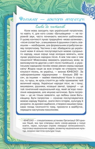 14
Слово до читачів
Коли мова заходить про український патріотизм,
то навіть ті, для кого слово «Батьківщина» — не по-
рожній звук, часто починають мислити шаблонами.
У цьому контексті лунає традиційно «мова калинова»,
«пісня солов’їна», а вишиванки й рушники стають зов-
нішнім — необхідним, але формальним атрибутом ви-
яву патріотизму. Частина з нас збайдужіла до україн-
ської мови й вільно послуговується мовою сусідньо-
го народу, наше серце іноді холодно мовчить, коли
лунає українська народна пісня. А між тим нам є чим
пишатися! Мовознавці вважають українську мову за
милозвучністю другою у світі після італійської, а укра-
їнським народним пісням немає рівних серед народів
світу! Жодна нація за всю історію не створила такої
кількості пісень, як українці, — визнає ЮНЕСКО1
. За
найскромнішими підрахунками — близько 200 ти-
сяч, за іншими — майже півмільйона! Коли їх слуха-
єш, то чуєш, як крізь століття до тебе промовляє твій
величний народ. Українські народні пісні, як і танці,
вишиванки, рушники, козацькі звичаї, традиції — це
той генетичний національний код, який зв’язує поко-
ління невидимою, але міцною ниточкою. Бути патріо-
том — це не тільки заявляти, що любиш свою Бать-
ківщину. Бути патріотом — означає послуговуватися
мовою народу України, знати його історію, культуру й
розуміти, як духовні надбання, створені нашими пред-
ками понад тисячоліття тому, пронести в майбутнє,
передати наступним поколінням.
1
ЮНÅСКО — спеціалізована установа Організації Об’єдна-
них Націй, яка при співпраці своїх членів-держав у галузі
освіти, науки, культури сприяє ліквідації неписьменності,
підготовці національних кадрів, розвитку національних куль-
тур, охороні пам’яток культури тощо.
Фольклор — доісторія літератури
 