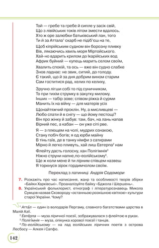 142
Той — гребе та гребе й сипле у засік свій,
Що з лівійських токів літом змести вдалось.
Хто ж оре залюбки батьківський лан, того
Ти й за Аттала1
скарб не підіб’єш на те,
Щоб кіпрійським судном він борозну пливку
Вів, лякаючись хвиль моря Міртойського.
Хай-но вдарить крилом до Ікарійських вод
Африк буйний — купець марить селом своїм,
Хвалить спокій, та ось — вже він судно слабке
Знов ладнає: не звик, ситий, до голоду.
Є такий, що й за дня добрим вином старим
Сам гоститися рад, келих по келиху,
Зручно лігши собі то під суничником,
То при тихім струмку в закутку милому.
Інших — табір зове; співом ріжка й сурми
Манить їх на війну — для матерів усіх
Щонайтяжчий проклін. Ну, а мисливцеві —
Любо спати й в снігу — що йому пестощі?
Він про жінку й забув: там, бач, на лань напав
Вірний пес, а кабан — он уже сіті рве.
Я — з плющем на чолі, мудрих ознакою,
Стану побіч богів; я од юрби майну
В тінь гаїв, де в танку німфи з сатирами
Мірно й легко пливуть, хай лиш Евтерпа2
нам
Флейту дасть голосну, хан Полігімнія3
Ніжно струни напне,по-еолійському4
.
Ще ж коли мене й ти лірним співцем назвеш
Я торкнуся зірок гордимчолом своїм.
Переклад з латиниці Андрія Содомори
7. Розкажіть про час написання, жанр та особливості творів збірки
«Байки Харківські». Проаналізуйте байку «Бджола і Шершень».
8. Український фольклорист, етнограф і літературознавець Микола
Сумцов назвав Сковороду «останньою розкішною квіткою» культури
старої України. Чому?
1
Аттàл — один із володарів Пергаму, славного багатствами царства в
Малій Азії.
2
Евтåрпа — муза ліричної поезії, зображувалася з флейтою в руках.
3
Поліг³мнія — муза, опікунка хорової поезії і танців.
4
По-еол³йському — на лад еолійських ліричних поетів з острова
Лесбосу — Алкея і Сапфо.
 