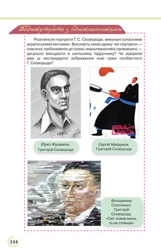 144
Розгляньте портрети Г. С. Сковороди, виконані сучасними
українськими митцями. Висловіть свою думку: які портрети —
класичні,такбимовити,усталені,чиальтернативні,провокуючі,—
доцільно вміщувати в шкільному підручнику? Чи відкрили
вам ці нестандартні зображення нові грані особистості
Г. Сковороди?
Подискутуйте з однокласниками
Сергій Майдуков.
Григорій Сковорода
Юрко Журавель.
Григорій Сковорода
Володимир
Слєпченко.
Григорій
Сковорода.
«Світ ловив мене,
та не спіймав»
 