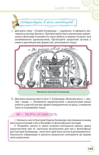 145
ДАВНЯ ЛІТЕРАТУРА
1. Дослідіть тему « Гигорій Сковорода — художник» й оформіть ма-
теріали у вигляді буклета. Проілюструйте його малюнками україн-
ського філософа й розмістіть свою роботу в мережі Інтернет для
ознайомлення однокласників. Організуйте зворотний зв’язок з
ними в зручній для вас формі (чат, анкетування тощо).
2. Дослідіть музичне життя пісні Г. Сковороди «Всякому місту — зви-
чай і права...». Ознайомте однокласників з результатами вашої
роботи у зручній для вас формі (повідомлення на уроці, створення
групи в соцмережах тощо).
1. Напишіть листа Григорію Савичу Сковороді, висловивши в ньому
свої оцінки епізодів з його біографії та філософських поглядів.
2. Розробіть анкету й через інтернет-опитування вивчіть думку
однокласників про те, наскільки актуальними для них є філософські
ідеї Григорія Сковороди, і яких його ідей вони хотіли б дотримуватися.
Узагальніть інформацію й донесіть результати опитування до відома
своїх ровесників.
1. Дослідіть тему « Гигорій Сковорода — художник» й оформіть ма
Література в колі мистецтв
Малюнок Григорія Сковороди
ВИ — ТВОРЧА ОСОБИСТІСТЬ
 