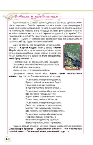 146
Трагічні події на Сході України надихають багатьох сучасних мит-
ців до творчості. Поезія першою з-поміж інших родів літератури й
видів мистецтва оперативно почала осмислювати проблеми війни
та її впливу на людину. Вона порушує складні філософські питання:
як війна змінила життя кожної окремої людини й усієї країни? Хто
такий герой на війні? Як так сталося, що ми допустили розкол країни
на «своїх» і «чужих»? Чи може воїн-захисник у вирі війни залишатися
гуманістом? Що буде з нами після війни?
Один із поетів, хто осмислює ці та інші про-
блеми, — Сергій Жадан, який у збірці «Життя
Марії» зібрав вірші, присвячені трагічним подіям
останніх років на Сході нашої країни. Вчитайтеся
тільки в рядки з його вірша «Я знав священика,
який був у полоні…»:
Я думаю іноді, чи зрозуміють нас наші діти.
Серце моє легке і обійми мої розпростерті.
Моєї любові стане на всіх,
навіть на тих, хто хотів мене вбити.
Продовжує мотив війни вірш Ірини Цілик «Повертайся
живим», яку сестри Тельнюк поклали на музику.
Ти, головне, повертайся додому,
Врешті знімай запилюжені берці
І вчися наново жити потому
З перепрошитою вірою в серці...
Ти, головне, повертайся тим шляхом,
Що вбереже твої душу і тіло.
Чорна земля із розпеченим пахом
Тільки дощу, а не крові хотіла.
Ти, головне, повертайся до мами.
Десь там сивіючи за видноколом,
Матері тужать і дружать домами,
Що пахнуть ніжністю та корвалолом.
Ти, головне, повертайся назовсім
І народи-посади-споруди, а
Вже у твоєму дітиську курносім
Виросте радість, нова і правдива...
Якщо ж вам до вподоби інтимна лірика, насолодіться поезіями
Олександра Ірванця «Прощальний романс», «На перехресті
осені й зими», «Переночуй мене, вишневий саде…».
Читаємо із задоволенням
 