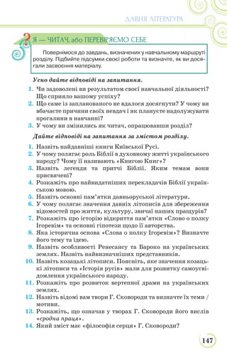 147
ДАВНЯ ЛІТЕРАТУРА
Повернімося до завдань, визначених у навчальному маршруті
розділу. Підбийте підсумки своєї роботи та визначте, як ви дося-
гали засвоєння матеріалу.
Я — ЧИТАЧ, або ПЕРЕВІРЯЄМО СЕБЕ
Усно дайте відповіді на запитання.
1. Чи задоволені ви результатом своєї навчальної діяльності?
Що сприяло вашому успіху?
2. Що саме із запланованого не вдалося досягнути? У чому ви
вбачаєте причини своїх невдач і як плануєте надолужувати
прогалини в навчанні?
3. У чому ви змінились як читач, опрацювавши розділ?
Дайте відповіді на запитання за змістом розділу.
1. Назвіть найдавніші книги Київської Русі.
2. У чому полягає роль Біблії в духовному житті українського
народу? Чому її називають «Книгою Книг»?
3. Назвіть легенди та притчі Біблії. Яким темам вони
присвячені?
4. Розкажіть про найвидатніших перекладачів Біблії україн-
ською мовою.
5. Назвіть основні пам’ятки давньоруської літератури.
6. У чому полягає значення давніх літописів для збереження
відомостей про життя, культуру, звичаї наших пращурів?
7. Розкажіть про історію відкриття пам’ятки «Слово о полку
Ігоревім» та основні гіпотези щодо її авторства.
8. Яка історична основа «Слова о полку Ігоревім»? Визначте
його тему та ідею.
9. Назвіть особливості Ренесансу та Бароко на українських
землях. Назвіть найвизначніших представників.
10. Назвіть козацькі літописи. Поясніть, яке значення козаць-
кі літописи та «Історія русів» мали для розвитку самоусві-
домлення українського народу.
11. Розкажіть про розвиток вертепної драми на українських
землях.
12. Назвіть відомі вам твори Г. Сковороди та визначте їх теми /
мотиви.
13. Розкажіть, що означав у творах Г. Сковороди його вислів
«сродна праця».
14. Який зміст має «філософія серця» Г. Сковороди?
 