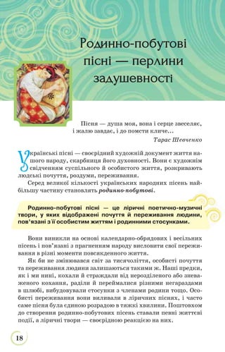 18
У
країнські пісні — своєрідний художній документ життя на-
шого народу, скарбниця його духовності. Вони є художнім
свідченням суспільного й особистого життя, розкривають
людські почуття, роздуми, переживання.
Серед великої кількості українських народних пісень най-
більшу частину становлять родинно-побутові.
Вони виникли на основі календарно-обрядових і весільних
пісень і пов’язані з прагненням народу висловити свої пережи-
вання в різні моменти повсякденного життя.
Як би не змінювався світ за тисячоліття, особисті почуття
та переживання людини залишаються такими ж. Наші предки,
як і ми нині, кохали й страждали від нерозділеного або знева-
женого кохання, раділи й переймалися різними негараздами
в шлюбі, вибудовували стосунки з членами родини тощо. Осо-
бисті переживання вони виливали в ліричних піснях, і часто
саме пісня була єдиною розрадою в тяжкі хвилини. Поштовхом
до створення родинно-побутових пісень ставали певні життєві
події, а ліричні твори — своєрідною реакцією на них.
Родинно-побутові пісні — це ліричні поетично-музичні
твори, у яких відображені почуття й переживання людини,
пов’язані з її особистим життям і родинними стосунками.
Родинно-побутовіРодинно-побутові
пісні — перлинипісні — перлини
задушевностзадушевності
Пісня — душа моя, вона і серце звеселяє,
і жалю завдає, і до помсти кличе...
Тарас Шевченко
 